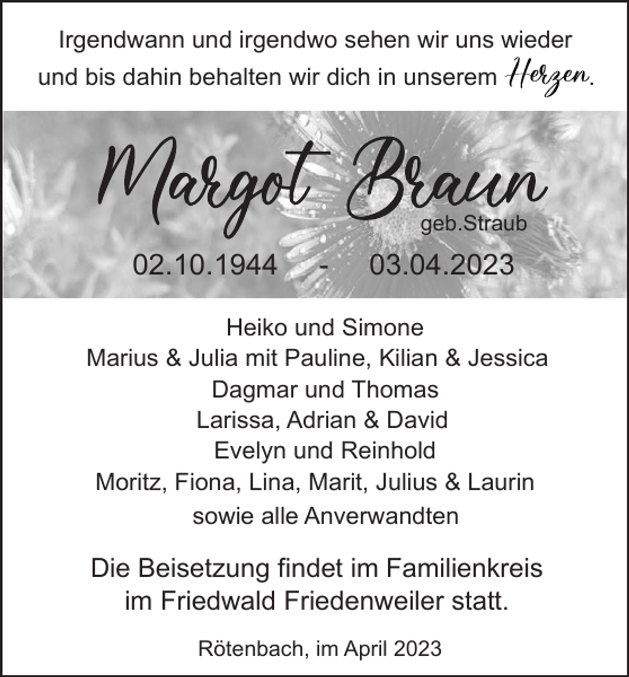 <p>Irgendwann und irgendwo sehen wir uns wieder<br />und bis dahin behalten wir dich in unserem</p><p>geb.Straub</p><p>02.10.1944</p><p>-</p><p>03.04.2023</p><p>Heiko und Simone<br />Marius &amp; Julia mit Pauline, Kilian &amp; Jessica<br />Dagmar und Thomas<br />Larissa, Adrian &amp; David<br />Evelyn und Reinhold<br />Moritz, Fiona, Lina, Marit, Julius &amp; Laurin<br />sowie alle Anverwandten</p><p>Die Beisetzung findet im Familienkreis<br />im Friedwald Friedenweiler statt.<br />Rötenbach, im April 2023</p><p>.</p>