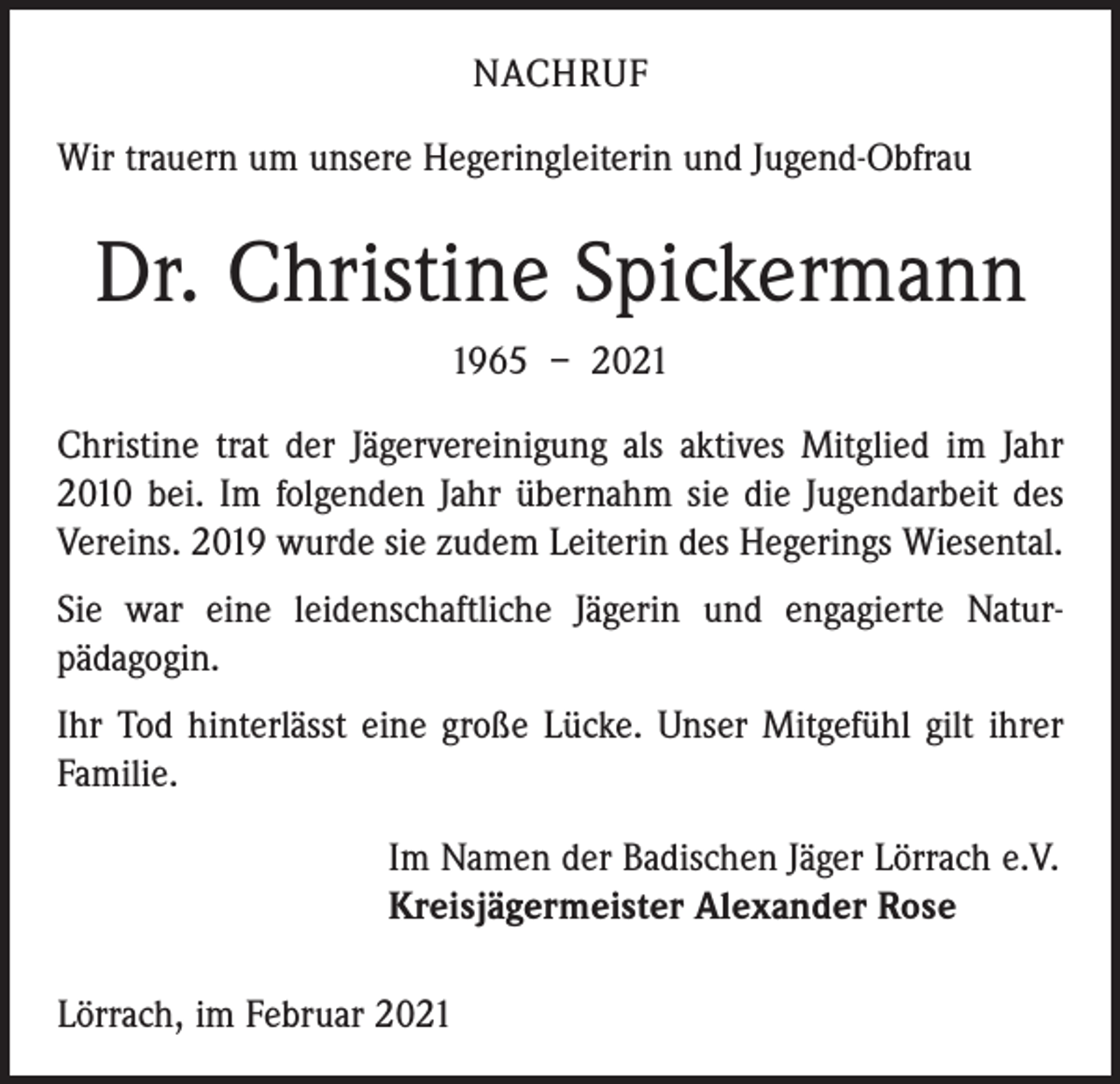 <p>NACHRUF<br />Wir trauern um unsere Hegeringleiterin und Jugend-Obfrau</p><p>Dr. Christine Spickermann<br />1965 – 2021<br />Christine trat der Jägervereinigung als aktives Mitglied im Jahr<br />2010 bei. Im folgenden Jahr übernahm sie die Jugendarbeit des<br />Vereins. 2019 wurde sie zudem Leiterin des Hegerings Wiesental.<br />Sie war eine leidenschaftliche Jägerin und engagierte Natur­<br />pädagogin.<br />Ihr Tod hinterlässt eine große Lücke. Unser Mitgefühl gilt ihrer<br />Familie.</p><p>Im Namen der Badischen Jäger Lörrach e.V.<br />Kreisjägermeister Alexander Rose</p><p>Lörrach, im Februar 2021</p>