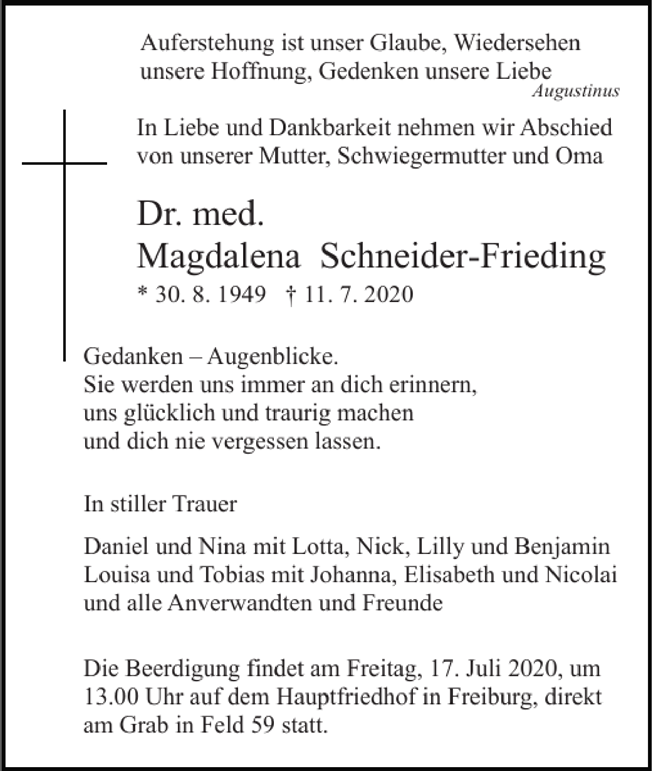 <p>Auferstehung ist unser Glaube, Wiedersehen<br />unsere Hoffnung, Gedenken unsere Liebe</p><p>Augustinus</p><p>In Liebe und Dankbarkeit nehmen wir Abschied<br />von unserer Mutter, Schwiegermutter und Oma</p><p>Dr. med.<br />Magdalena Schneider-Frieding<br />* 30. 8. 1949 † 11. 7. 2020<br />Gedanken – Augenblicke.<br />Sie werden uns immer an dich erinnern,<br />uns glücklich und traurig machen<br />und dich nie vergessen lassen.<br />In stiller Trauer<br />Daniel und Nina mit Lotta, Nick, Lilly und Benjamin<br />Louisa und Tobias mit Johanna, Elisabeth und Nicolai<br />und alle Anverwandten und Freunde<br />Die Beerdigung findet am Freitag, 17. Juli 2020, um<br />13.00 Uhr auf dem Hauptfriedhof in Freiburg, direkt<br />am Grab in Feld 59 statt.</p>