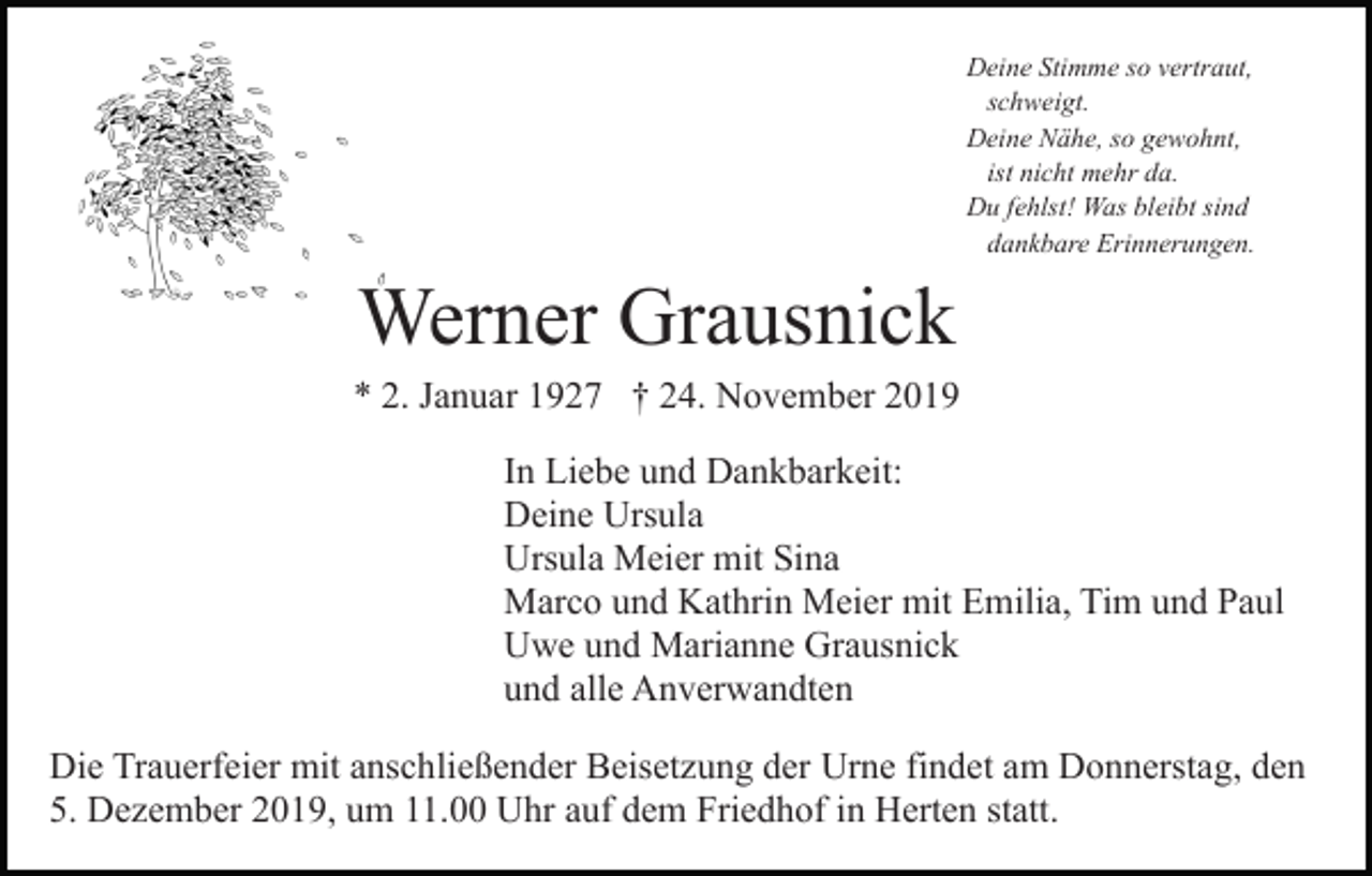<p>Deine Stimme so vertraut,<br />schweigt.<br />Deine Nähe, so gewohnt,<br />ist nicht mehr da.<br />Du fehlst! Was bleibt sind<br />dankbare Erinnerungen.</p><p>Werner Grausnick<br />* 2. Januar 1927 † 24. November 2019<br />In Liebe und Dankbarkeit:<br />Deine Ursula<br />Ursula Meier mit Sina<br />Marco und Kathrin Meier mit Emilia, Tim und Paul<br />Uwe und Marianne Grausnick<br />und alle Anverwandten<br />Die Trauerfeier mit anschließender Beisetzung der Urne findet am Donnerstag, den<br />5. Dezember 2019, um 11.00 Uhr auf dem Friedhof in Herten statt.</p>
