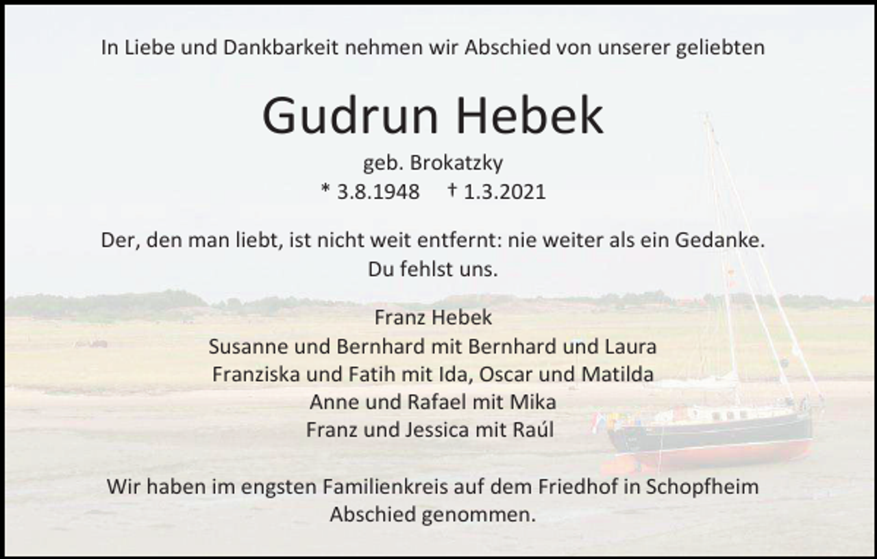 <p>In Liebe und Dankbarkeit nehmen wir Abschied von unserer geliebten</p><p>Gudrun Hebek<br />geb. Brokatzky<br />* 3.8.1948 † 1.3.2021<br />Der, den man liebt, ist nicht weit entfernt: nie weiter als ein Gedanke.<br />Du fehlst uns.<br />Franz Hebek<br />Susanne und Bernhard mit Bernhard und Laura<br />Franziska und Fatih mit Ida, Oscar und Matilda<br />Anne und Rafael mit Mika<br />Franz und Jessica mit Raúl<br />Wir haben im engsten Familienkreis auf dem Friedhof in Schopfheim<br />Abschied genommen.</p>