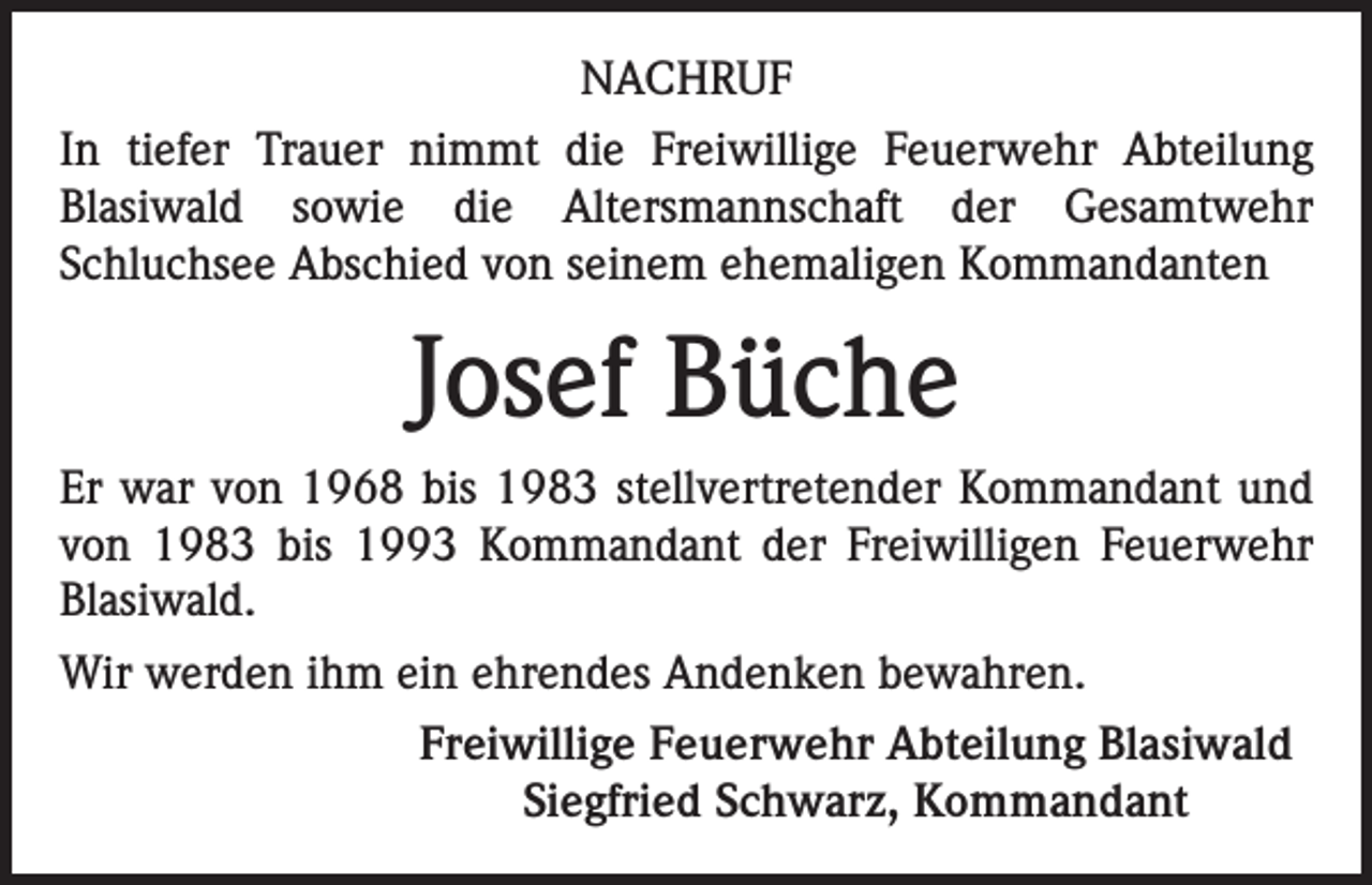 <p>NACHRUF<br />In tiefer Trauer nimmt die Freiwillige Feuerwehr Abteilung<br />Blasiwald sowie die Altersmannschaft der Gesamtwehr<br />Schluchsee Abschied von seinem ehemaligen Kommandanten</p><p>Josef Büche<br />Er war von 1968 bis 1983 stellvertretender Kommandant und<br />von 1983 bis 1993 Kommandant der Freiwilligen Feuerwehr<br />Blasiwald.<br />Wir werden ihm ein ehrendes Andenken bewahren.<br />Freiwillige Feuerwehr Abteilung Blasiwald<br />Siegfried Schwarz, Kommandant</p>