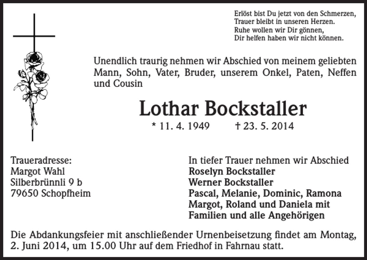 <p>Erlöst bist Du jetzt von den Schmerzen,<br />Trauer bleibt in unseren Herzen.<br />Ruhe wollen wir Dir gönnen,<br />Dir helfen haben wir nicht können.</p><p>Unendlich traurig nehmen wir Abschied von meinem geliebten<br />Mann, Sohn, Vater, Bruder, unserem Onkel, Paten, Neffen<br />und Cousin</p><p>Lothar Bockstaller<br />* 11. 4. 1949</p><p>Traueradresse:<br />Margot Wahl<br />Silberbrünnli 9 b<br />79650 Schopfheim</p><p>† 23. 5. 2014</p><p>In tiefer Trauer nehmen wir Abschied<br />Roselyn Bockstaller<br />Werner Bockstaller<br />Pascal, Melanie, Dominic, Ramona<br />Margot, Roland und Daniela mit<br />Familien und alle Angehörigen</p><p>Die Abdankungsfeier mit anschließender Urnenbeisetzung findet am Montag,<br />2. Juni 2014, um 15.00 Uhr auf dem Friedhof in Fahrnau statt.</p>
