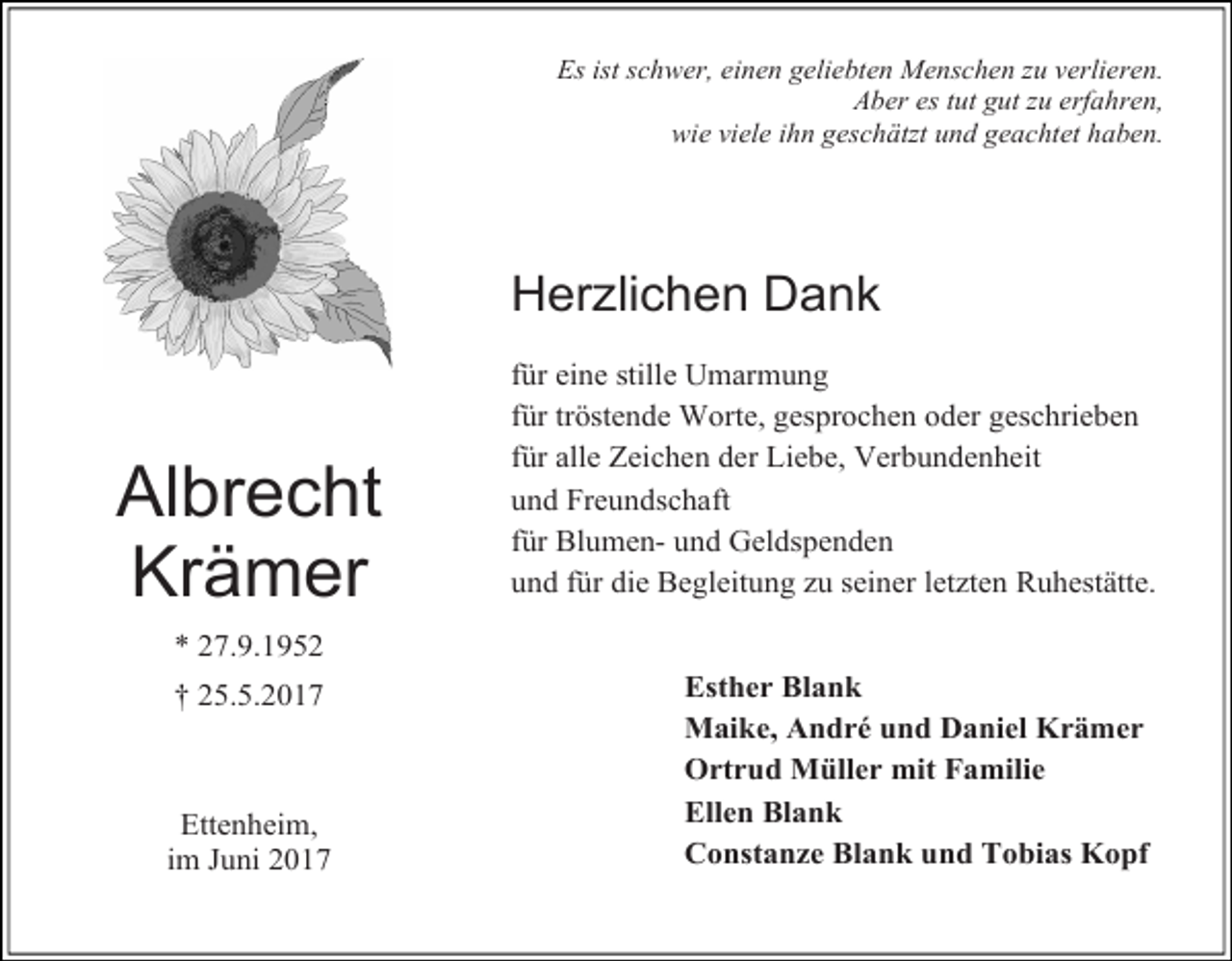 <p>Es ist schwer, einen geliebten Menschen zu verlieren.<br />Aber es tut gut zu erfahren,<br />wie viele ihn geschätzt und geachtet haben.</p><p>Herzlichen Dank</p><p>Albrecht<br />Krämer</p><p>für eine stille Umarmung<br />für tröstende Worte, gesprochen oder geschrieben<br />für alle Zeichen der Liebe, Verbundenheit<br />und Freundschaft<br />für Blumen- und Geldspenden<br />und für die Begleitung zu seiner letzten Ruhestätte.</p><p>* 27.9.1952<br />† 25.5.2017</p><p>Ettenheim,<br />im Juni 2017</p><p>Esther Blank<br />Maike, André und Daniel Krämer<br />Ortrud Müller mit Familie<br />Ellen Blank<br />Constanze Blank und Tobias Kopf</p>