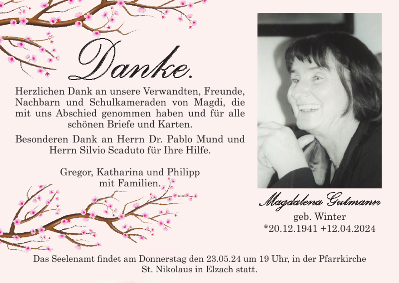 <p>Danke.</p><p>Herzlichen Dank an unsere Verwandten, Freunde,<br />Nachbarn und Schulkameraden von Magdi, die<br />mit uns Abschied genommen haben und für alle<br />schönen Briefe und Karten.<br />Besonderen Dank an Herrn Dr. Pablo Mund und<br />Herrn Silvio Scaduto für Ihre Hilfe.<br />Gregor, Katharina und Philipp<br />mit Familien.</p><p>Magdalena Gutmann<br />geb. Winter<br />*20.12.1941 +12.04.2024<br />Das Seelenamt findet am Donnerstag den 23.05.24 um 19 Uhr, in der Pfarrkirche<br />St. Nikolaus in Elzach statt.</p>