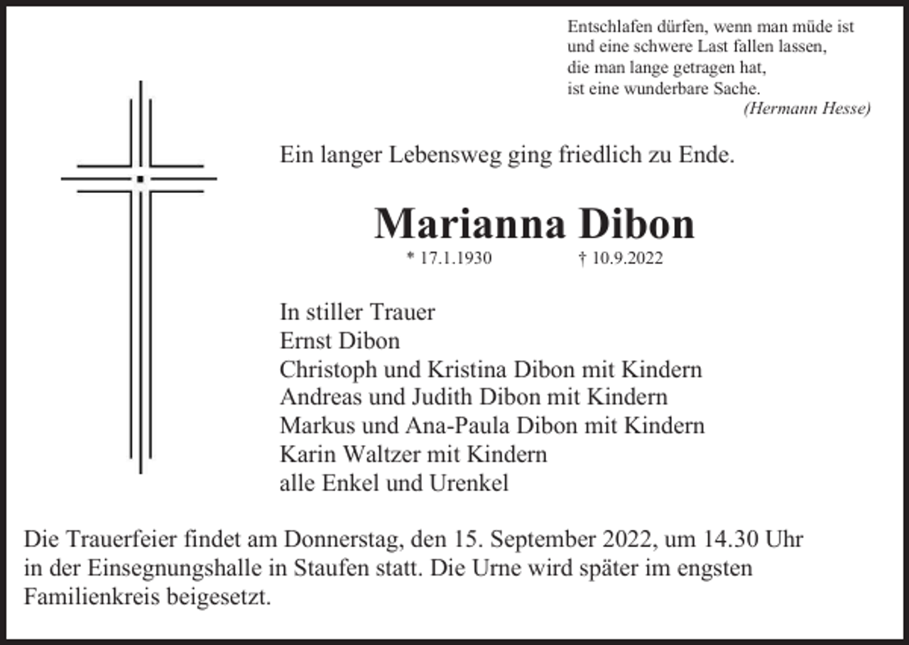<p>Entschlafen dürfen, wenn man müde ist<br />und eine schwere Last fallen lassen,<br />die man lange getragen hat,<br />ist eine wunderbare Sache.<br />(Hermann Hesse)</p><p>Ein langer Lebensweg ging friedlich zu Ende.</p><p>Marianna Dibon<br />* 17.1.1930</p><p>† 10.9.2022</p><p>In stiller Trauer<br />Ernst Dibon<br />Christoph und Kristina Dibon mit Kindern<br />Andreas und Judith Dibon mit Kindern<br />Markus und Ana-Paula Dibon mit Kindern<br />Karin Waltzer mit Kindern<br />alle Enkel und Urenkel<br />Die Trauerfeier findet am Donnerstag, den 15. September 2022, um 14.30 Uhr<br />in der Einsegnungshalle in Staufen statt. Die Urne wird später im engsten<br />Familienkreis beigesetzt.</p>