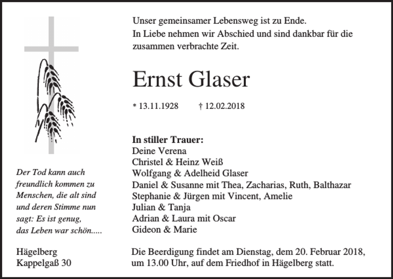 <p>Unser gemeinsamer Lebensweg ist zu Ende.<br />In Liebe nehmen wir Abschied und sind dankbar für die<br />zusammen verbrachte Zeit.</p><p>Ernst Glaser<br />* 13.11.1928</p><p>† 12.02.2018</p><p>Der Tod kann auch<br />freundlich kommen zu<br />Menschen, die alt sind<br />und deren Stimme nun<br />sagt: Es ist genug,<br />das Leben war schön.....</p><p>In stiller Trauer:<br />Deine Verena<br />Christel &amp; Heinz Weiß<br />Wolfgang &amp; Adelheid Glaser<br />Daniel &amp; Susanne mit Thea, Zacharias, Ruth, Balthazar<br />Stephanie &amp; Jürgen mit Vincent, Amelie<br />Julian &amp; Tanja<br />Adrian &amp; Laura mit Oscar<br />Gideon &amp; Marie</p><p>Hägelberg<br />Kappelgaß 30</p><p>Die Beerdigung findet am Dienstag, dem 20. Februar 2018,<br />um 13.00 Uhr, auf dem Friedhof in Hägelberg statt.</p>
