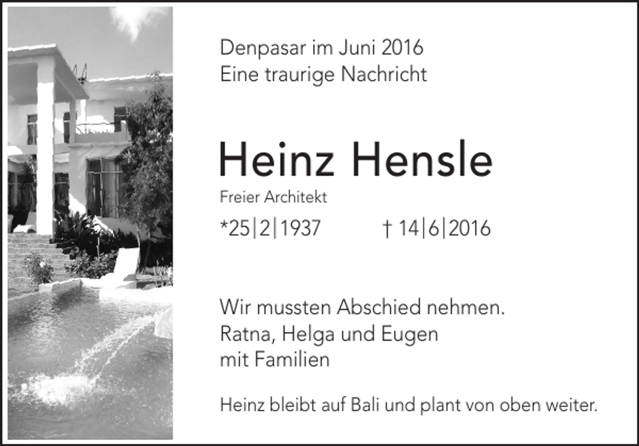 <p>Denpasar im Juni 2016<br />Eine traurige Nachricht</p><p>Heinz Hensle<br />Freier Architekt</p><p>*25 | 2 | 1937</p><p>† 14 | 6 | 2016</p><p>Wir mussten Abschied nehmen.<br />Ratna, Helga und Eugen<br />mit Familien<br />Heinz bleibt auf Bali und plant von oben weiter.</p>