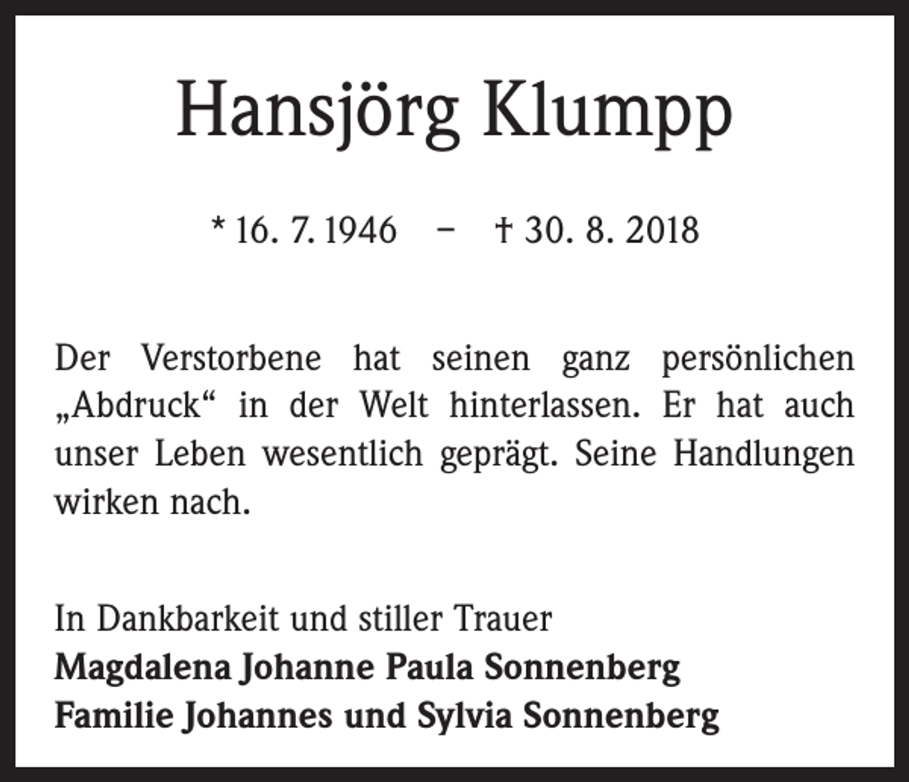 <p>Hansjörg Klumpp<br />* 16. 7. 1946 – † 30. 8. 2018<br />Der Verstorbene hat seinen ganz persönlichen<br />„Abdruck“ in der Welt hinterlassen. Er hat auch<br />unser Leben wesentlich geprägt. Seine Handlungen<br />wirken nach.<br />In Dankbarkeit und stiller Trauer<br />Magdalena Johanne Paula Sonnenberg<br />Familie Johannes und Sylvia Sonnenberg</p>