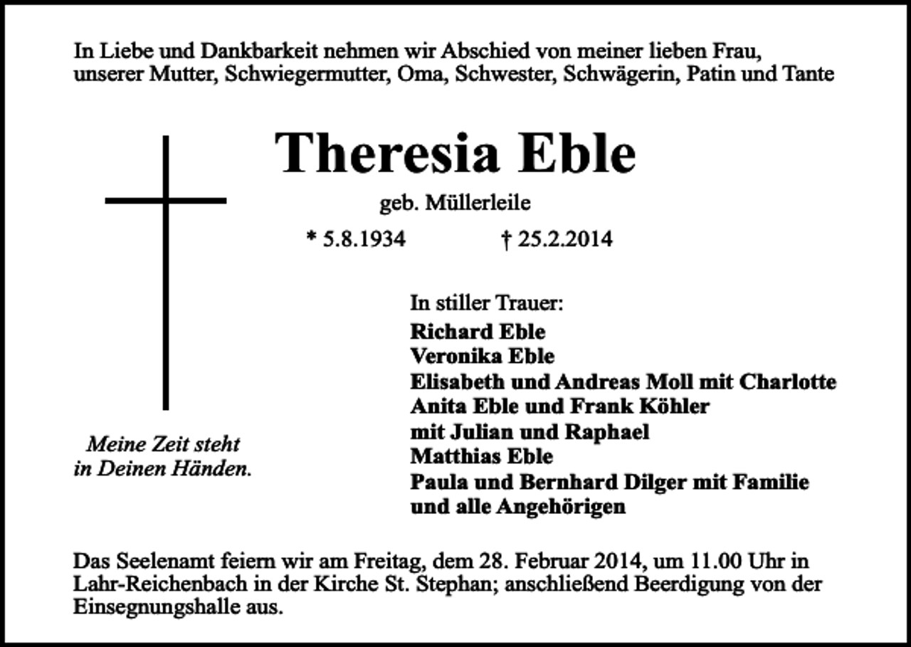 <p>In Liebe und Dankbarkeit nehmen wir Abschied von meiner lieben Frau,<br />unserer Mutter, Schwiegermutter, Oma, Schwester, Schwägerin, Patin und Tante</p><p>Theresia Eble<br />geb. Müllerleile</p><p>* 5.8.1934</p><p>Meine Zeit steht<br />in Deinen Händen.</p><p>† 25.2.2014<br />In stiller Trauer:<br />Richard Eble<br />Veronika Eble<br />Elisabeth und Andreas Moll mit Charlotte<br />Anita Eble und Frank Köhler<br />mit Julian und Raphael<br />Matthias Eble<br />Paula und Bernhard Dilger mit Familie<br />und alle Angehörigen</p><p>Das Seelenamt feiern wir am Freitag, dem 28. Februar 2014, um 11.00 Uhr in<br />Lahr-Reichenbach in der Kirche St. Stephan; anschließend Beerdigung von der<br />Einsegnungshalle aus.</p>