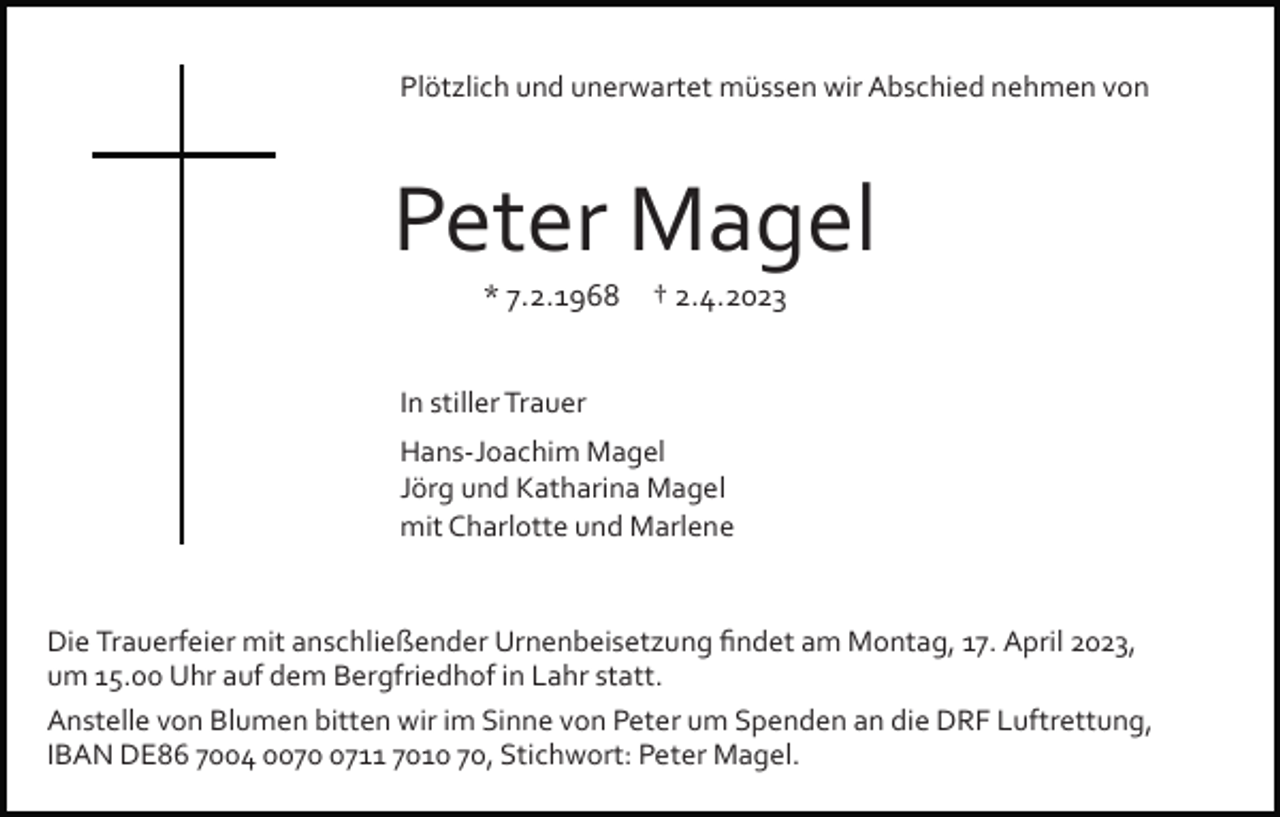<p>Plötzlich und unerwartet müssen wir Abschied nehmen von</p><p>Peter Magel<br />* 7.2.1968</p><p>† 2.4.2023</p><p>In stiller Trauer<br />Hans­Joachim Magel<br />Jörg und Katharina Magel<br />mit Charlotte und Marlene</p><p>Die Trauerfeier mit anschließender Urnenbeisetzung ﬁndet am Montag, 17. April 2023,<br />um 15.00 Uhr auf dem Bergfriedhof in Lahr statt.<br />Anstelle von Blumen bitten wir im Sinne von Peter um Spenden an die DRF Luftrettung,<br />IBAN DE86 7004 007711 7010 70, Stichwort: Peter Magel.</p>