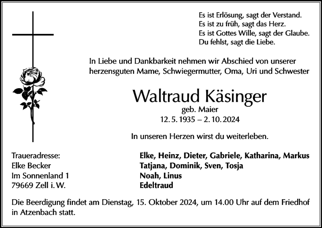 <p>Es ist Erlösung, sagt der Verstand.<br />Es ist zu früh, sagt das Herz.<br />Es ist Gottes Wille, sagt der Glaube.<br />Du fehlst, sagt die Liebe.</p><p>In Liebe und Dankbarkeit nehmen wir Abschied von unserer<br />herzensguten Mame, Schwiegermutter, Oma, Uri und Schwester</p><p>Waltraud Käsinger<br />geb. Maier<br />12. 5. 1935 – 2. 10. 2024</p><p>In unseren Herzen wirst du weiterleben.<br />Traueradresse:<br />Elke Becker<br />Im Sonnenland 1<br />79669 Zell i. W.</p><p>Elke, Heinz, Dieter, Gabriele, Katharina, Markus<br />Tatjana, Dominik, Sven, Tosja<br />Noah, Linus<br />Edeltraud</p><p>Die Beerdigung findet am Dienstag, 15. Oktober 2024, um 14.00 Uhr auf dem Friedhof<br />in Atzenbach statt.</p>