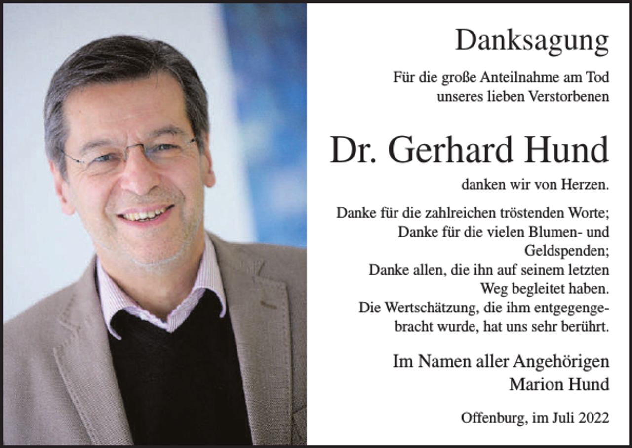 <p>Danksagung<br />Für die große Anteilnahme am Tod<br />unseres lieben Verstorbenen</p><p>Dr. Gerhard Hund<br />danken wir von Herzen.<br />Danke für die zahlreichen tröstenden Worte;<br />Danke für die vielen Blumen- und<br />Geldspenden;<br />Danke allen, die ihn auf seinem letzten<br />Weg begleitet haben.<br />Die Wertschätzung, die ihm entgegengebracht wurde, hat uns sehr berührt.</p><p>Im Namen aller Angehörigen<br />Marion Hund<br />Offenburg, im Juli 2022</p>