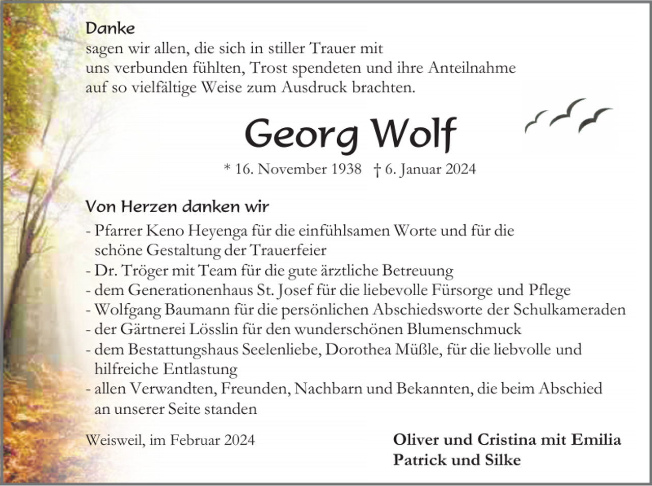 <p>Danke</p><p>sagen wir allen, die sich in stiller Trauer mit<br />uns verbunden fühlten, Trost spendeten und ihre Anteilnahme<br />auf so vielfältige Weise zum Ausdruck brachten.</p><p>Georg Wolf<br />* 16. November 1938 † 6. Januar 2024<br />Von Herzen danken wir</p><p>- Pfarrer Keno Heyenga für die einfühlsamen Worte und für die<br />schöne Gestaltung der Trauerfeier<br />- Dr. Tröger mit Team für die gute ärztliche Betreuung<br />- dem Generationenhaus St. Josef für die liebevolle Fürsorge und Pflege<br />- Wolfgang Baumann für die persönlichen Abschiedsworte der Schulkameraden<br />- der Gärtnerei Lösslin für den wunderschönen Blumenschmuck<br />- dem Bestattungshaus Seelenliebe, Dorothea Müßle, für die liebvolle und<br />hilfreiche Entlastung<br />- allen Verwandten, Freunden, Nachbarn und Bekannten, die beim Abschied<br />an unserer Seite standen<br />Weisweil, im Februar 2024</p><p>Oliver und Cristina mit Emilia<br />Patrick und Silke</p>