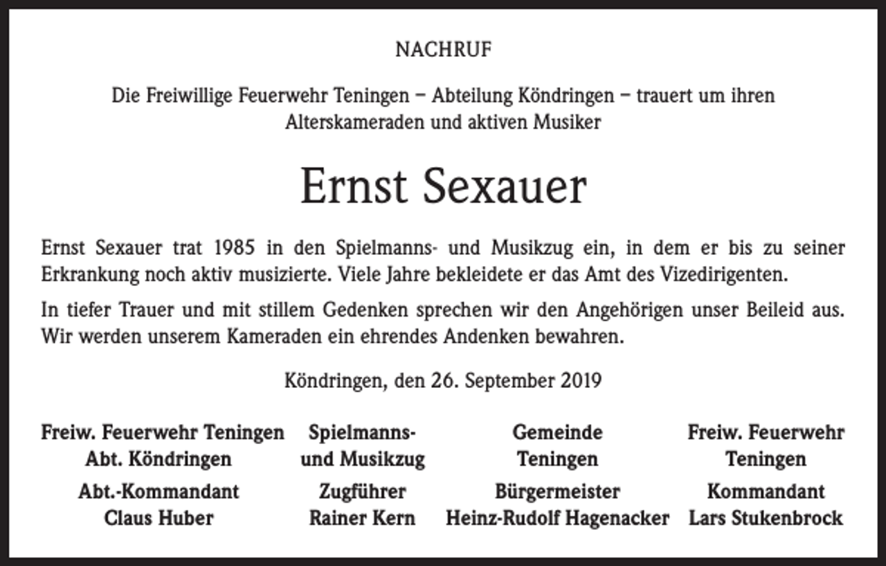 <p>NACHRUF<br />Die Freiwillige Feuerwehr Teningen – Abteilung Köndringen – trauert um ihren<br />Alterskameraden und aktiven Musiker</p><p>Ernst Sexauer<br />Ernst Sexauer trat 1985 in den Spielmanns- und Musikzug ein, in dem er bis zu seiner<br />­Erkrankung noch aktiv musizierte. Viele Jahre bekleidete er das Amt des Vizedirigenten.<br />In tiefer Trauer und mit stillem Gedenken sprechen wir den Angehörigen unser Beileid aus.<br />Wir werden unserem Kameraden ein ehrendes Andenken bewahren.<br />Köndringen, den 26. September 2019<br />F reiw. Feuerwehr Teningen Spielmanns-<br />Gemeinde<br />Freiw. Feuerwehr</p><p>Abt. Köndringen<br />und Musikzug<br />Teningen<br />Teningen<br />Abt.-Kommandant<br />Zugführer<br />Bürgermeister<br />Kommandant</p><p>Claus Huber<br />Rainer Kern Heinz-Rudolf Hagenacker Lars Stukenbrock</p>