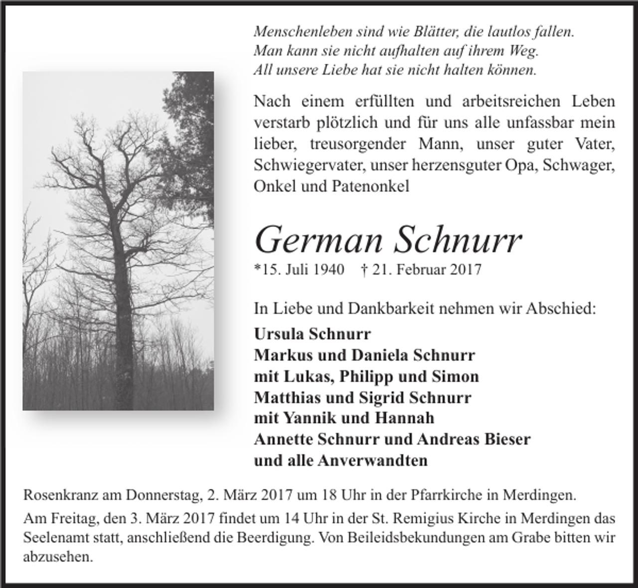 <p>Menschenleben sind wie Blätter, die lautlos fallen.<br />Man kann sie nicht aufhalten auf ihrem Weg.<br />All unsere Liebe hat sie nicht halten können.</p><p>Nach einem erfüllten und arbeitsreichen Leben<br />verstarb plötzlich und für uns alle unfassbar mein<br />lieber, treusorgender Mann, unser guter Vater,<br />Schwiegervater, unser herzensguter Opa, Schwager,<br />Onkel und Patenonkel</p><p>German Schnurr<br />*15. Juli 1940 † 21. Februar 2017</p><p>In Liebe und Dankbarkeit nehmen wir Abschied:<br />Ursula Schnurr<br />Markus und Daniela Schnurr<br />mit Lukas, Philipp und Simon<br />Matthias und Sigrid Schnurr<br />mit Yannik und Hannah<br />Annette Schnurr und Andreas Bieser<br />und alle Anverwandten<br />Rosenkranz am Donnerstag, 2. März 2017 um 18 Uhr in der Pfarrkirche in Merdingen.<br />Am Freitag, den 3. März 2017 findet um 14 Uhr in der St. Remigius Kirche in Merdingen das<br />Seelenamt statt, anschließend die Beerdigung. Von Beileidsbekundungen am Grabe bitten wir<br />abzusehen.</p>