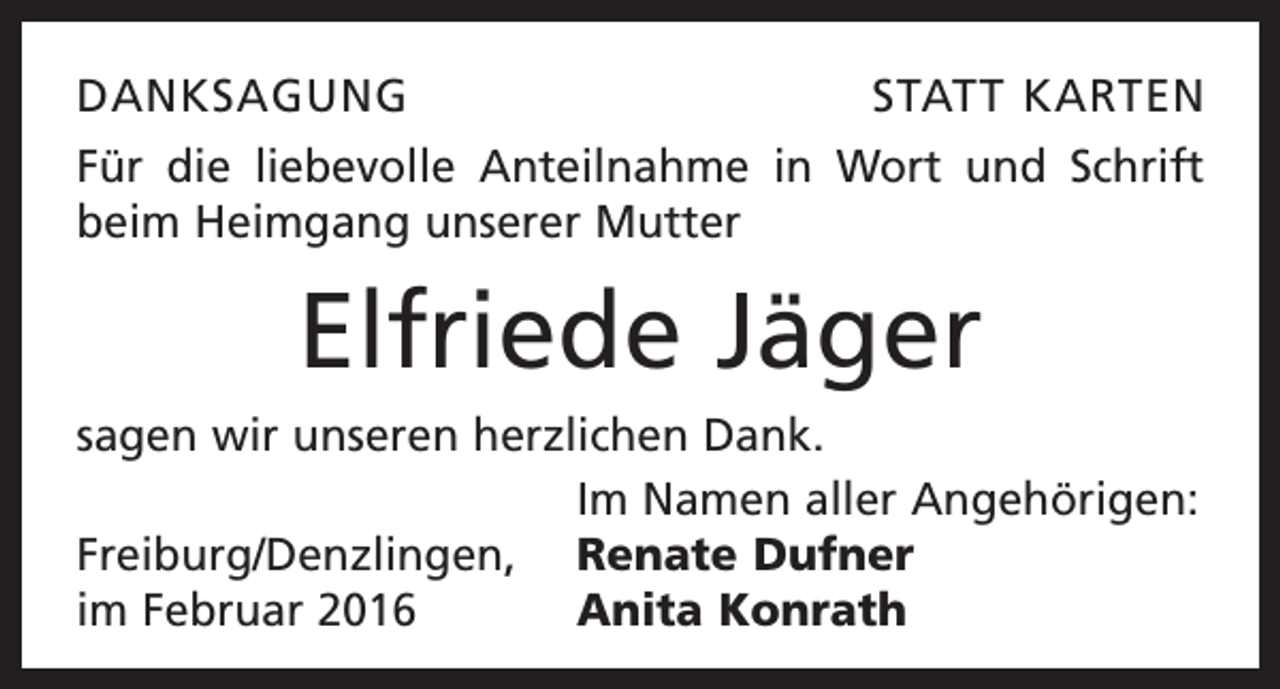 <p>DANKSAGUNG</p><p>STATT KARTEN</p><p>Für die liebevolle Anteilnahme in Wort und Schrift<br />beim Heimgang unserer Mutter</p><p>Elfriede Jäger<br />sagen wir unseren herzlichen Dank.</p><p>Im Namen aller Angehörigen:<br />Freiburg/Denzlingen, Renate Dufner<br />im Februar 2016<br />Anita Konrath</p>