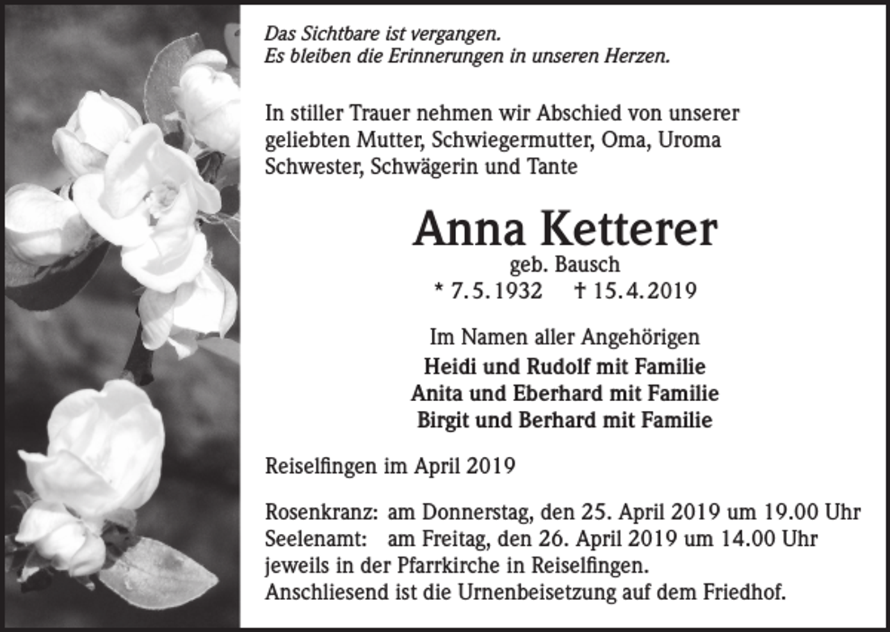 <p>Das Sichtbare ist vergangen.<br />Es bleiben die Erinnerungen in unseren Herzen.</p><p>In stiller Trauer nehmen wir Abschied von unserer<br />geliebten Mutter, Schwiegermutter, Oma, Uroma<br />Schwester, Schwägerin und Tante</p><p>Anna Ketterer<br />geb. Bausch<br />* 7. 5. 1932 † 15. 4. 2019</p><p>Im Namen aller Angehörigen<br />Heidi und Rudolf mit Familie<br />Anita und Eberhard mit Familie<br />Birgit und Berhard mit Familie<br />Reiselfingen im April 2019<br />Rosenkranz: am Donnerstag, den 25. April 2019 um 19.00 Uhr<br />Seelenamt: am Freitag, den 26. April 2019 um 14.00 Uhr<br />jeweils in der Pfarrkirche in Reiselfingen.<br />Anschliesend ist die Urnenbeisetzung auf dem Friedhof.</p>