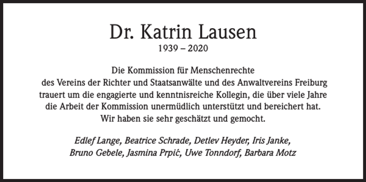 <p>Dr. Katrin Lausen<br />1939 – 2020</p><p>Die Kommission für Menschenrechte<br />des Vereins der Richter und Staatsanwälte und des Anwaltvereins Freiburg<br />trauert um die engagierte und kenntnisreiche Kollegin, die über viele Jahre<br />die Arbeit der Kommission unermüdlich unterstützt und bereichert hat.<br />Wir haben sie sehr geschätzt und gemocht.<br />Edlef Lange, Beatrice Schrade, Detlev Heyder, Iris Janke,<br />Bruno Gebele, Jasmina Prpi´c, Uwe Tonndorf, Barbara Motz</p>