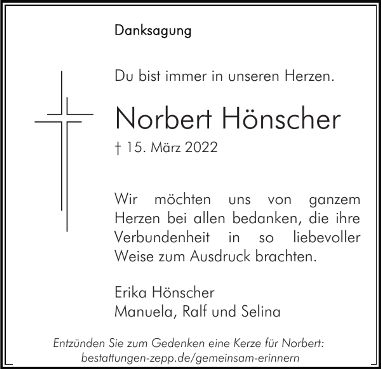 <p>Du bist immer in unseren Herzen.</p><p>Norbert Hönscher<br />† 15. März 2022</p><p>Wir möchten uns von ganzem<br />Herzen bei allen bedanken, die ihre<br />Verbundenheit in so liebevoller<br />Weise zum Ausdruck brachten.<br />Erika Hönscher<br />Manuela, Ralf und Selina<br />Entzünden Sie zum Gedenken eine Kerze für Norbert:<br />bestattungen-zepp.de/gemeinsam-erinnern</p>