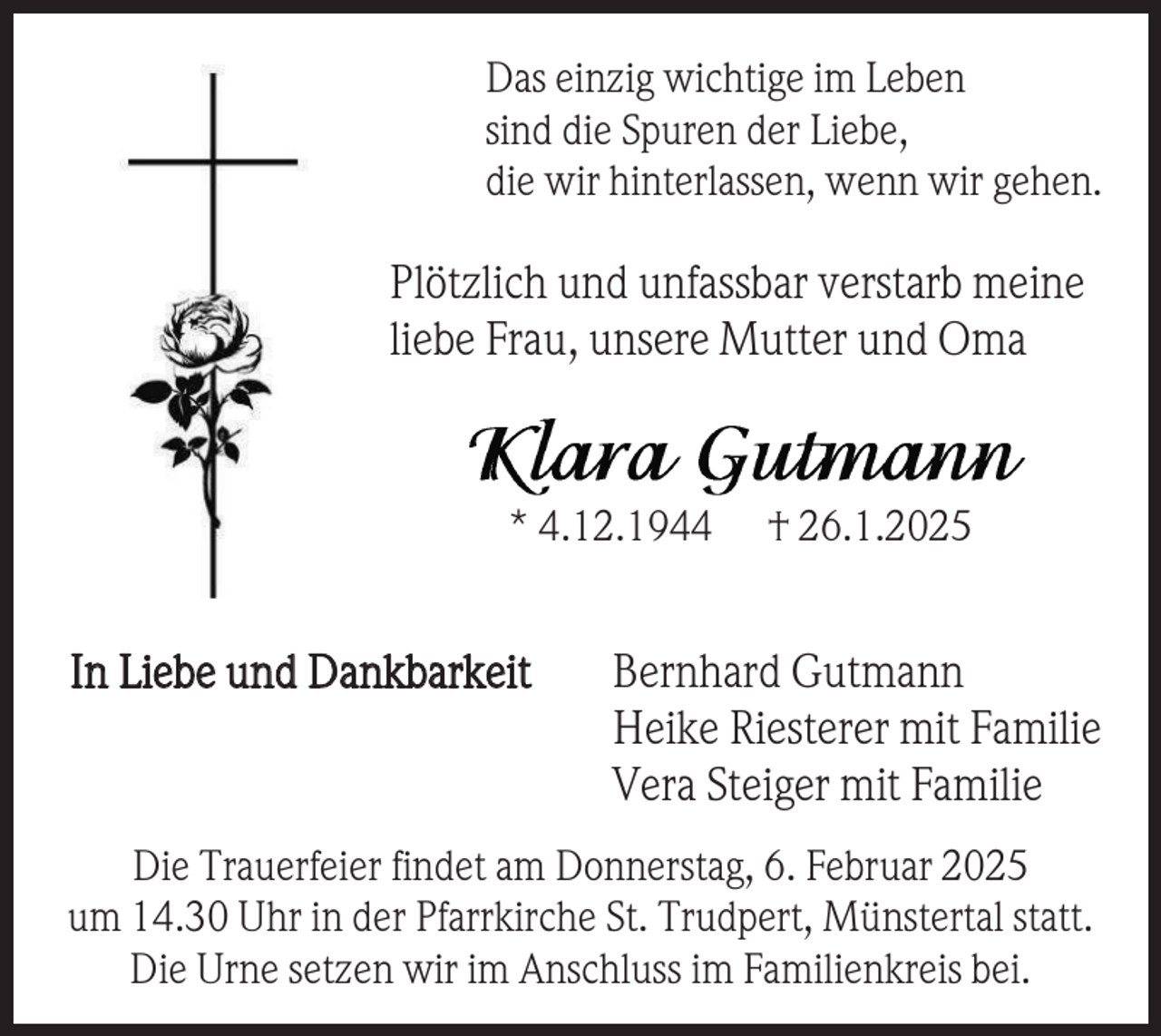 <p>Das einzig wichtige im Leben<br />sind die Spuren der Liebe,<br />die wir hinterlassen, wenn wir gehen.</p><p>Plötzlich und unfassbar verstarb meine<br />liebe Frau, unsere Mutter und Oma</p><p>* 4.12.1944</p><p>In Liebe und Dankbarkeit</p><p>† 26.1.2025</p><p>Bernhard Gutmann<br />Heike Riesterer mit Familie<br />Vera Steiger mit Familie</p><p>Die Trauerfeier findet am Donnerstag, 6. Februar 2025<br />um 14.30 Uhr in der Pfarrkirche St. Trudpert, Münstertal statt.<br />Die Urne setzen wir im Anschluss im Familienkreis bei.</p>