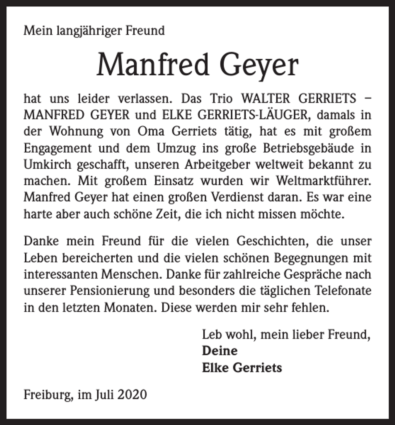 <p>Mein langjähriger Freund</p><p>Manfred Geyer<br />hat uns leider verlassen. Das Trio WALTER GERRIETS –<br />MANFRED GEYER und ELKE GERRIETS-LÄUGER, damals in<br />der Wohnung von Oma Gerriets tätig, hat es mit großem<br />­Engagement und dem Umzug ins große Betriebsgebäude in<br />Umkirch geschafft, unseren Arbeitgeber weltweit bekannt zu<br />machen. Mit großem Einsatz wurden wir Weltmarkt­führer.<br />Manfred Geyer hat einen großen Verdienst daran. Es war eine<br />harte aber auch schöne Zeit, die ich nicht missen möchte.<br />Danke mein Freund für die vielen Geschichten, die unser<br />­Leben bereicherten und die vielen schönen Begegnungen mit<br />interessanten Menschen. Danke für zahlreiche Ge­spräche nach<br />unserer Pensionierung und besonders die ­täglichen Telefonate<br />in den letzten Monaten. Diese werden mir sehr fehlen.<br />Leb wohl, mein lieber Freund,<br />Deine<br />Elke Gerriets<br />Freiburg, im Juli 2020</p>