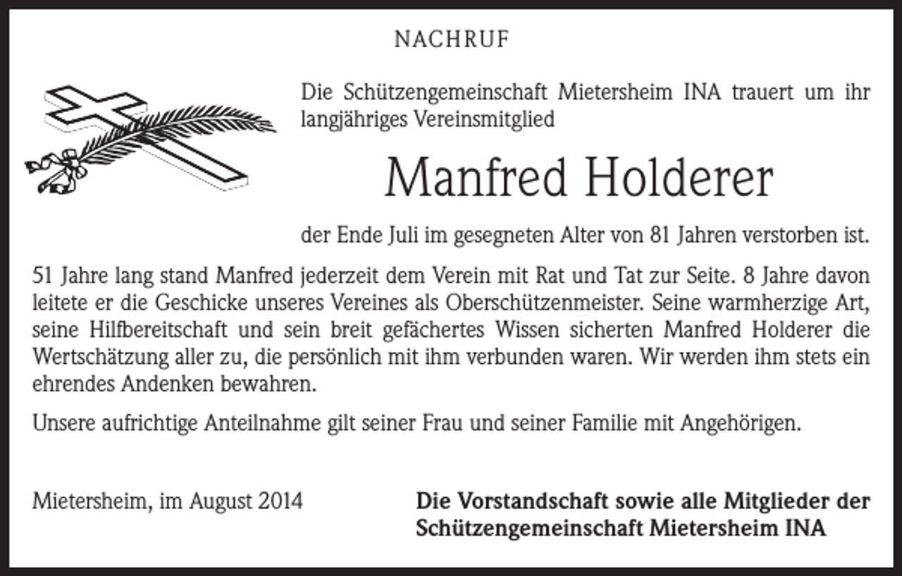 <p>NACHRUF<br />Die Schützengemeinschaft Mietersheim INA trauert um ihr<br />langjähriges Vereinsmitglied</p><p>Manfred Holderer<br />der Ende Juli im gesegneten Alter von 81 Jahren verstorben ist.<br />51 Jahre lang stand Manfred jederzeit dem Verein mit Rat und Tat zur Seite. 8 Jahre ­davon<br />leitete er die Geschicke unseres Vereines als Oberschützenmeister. Seine warmherzige Art,<br />seine Hilfbereitschaft und sein breit gefächertes Wissen sicherten Manfred Holderer die<br />Wertschätzung aller zu, die persönlich mit ihm verbunden waren. Wir werden ihm stets ein<br />ehrendes Andenken bewahren.<br />Unsere aufrichtige Anteilnahme gilt seiner Frau und seiner Familie mit Angehörigen.<br />Mietersheim, im August 2014</p><p>Die Vorstandschaft sowie alle Mitglieder der<br />Schützengemeinschaft Mietersheim INA</p>