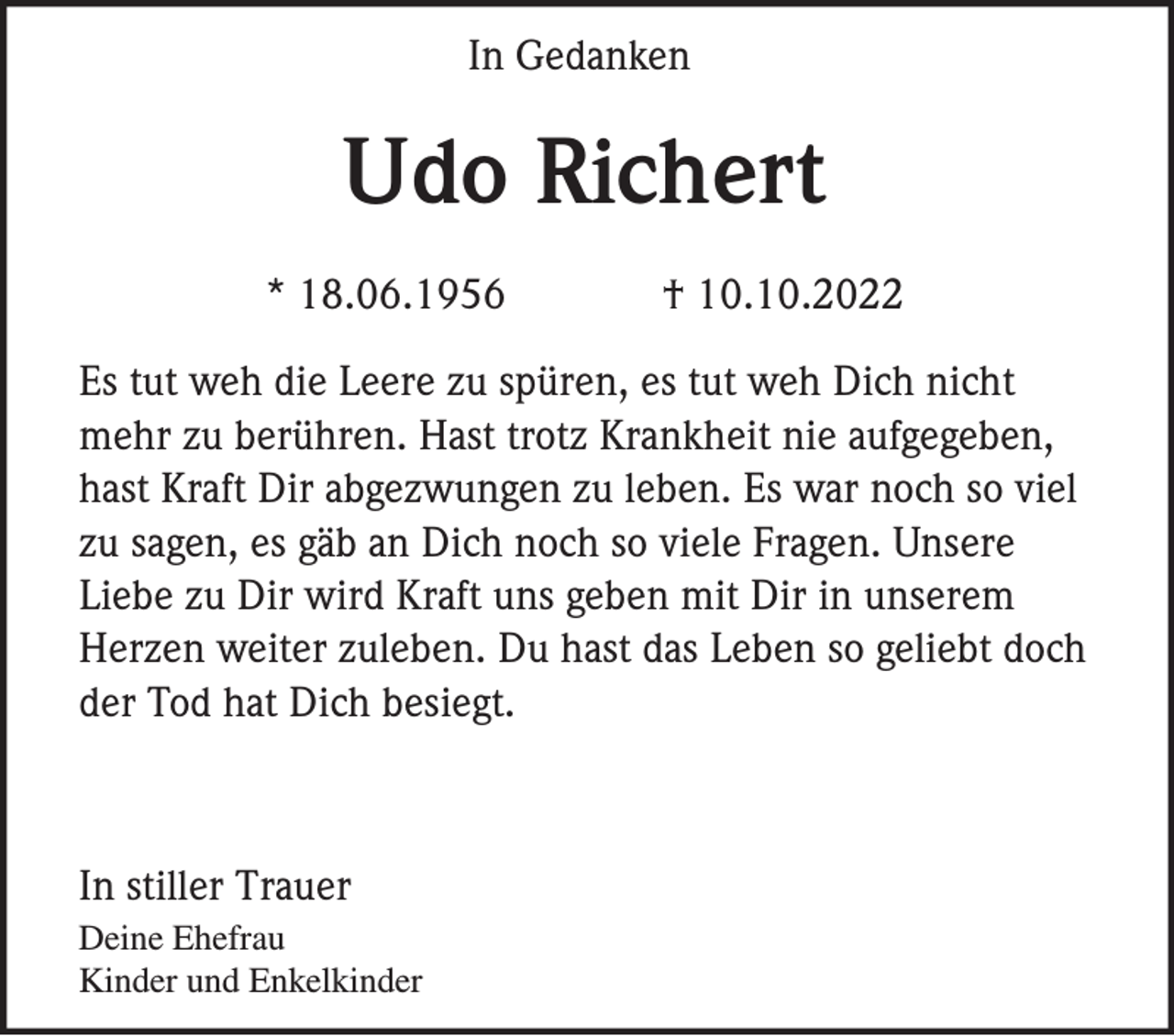 <p>In Gedanken</p><p>Udo Richert<br />* 18.06.1956</p><p>† 10.10.2022</p><p>Es tut weh die Leere zu spüren, es tut weh Dich nicht<br />mehr zu berühren. Hast trotz Krankheit nie aufgegeben,<br />hast Kraft Dir abgezwungen zu leben. Es war noch so viel<br />zu sagen, es gäb an Dich noch so viele Fragen. Unsere<br />Liebe zu Dir wird Kraft uns geben mit Dir in unserem<br />Herzen weiter zuleben. Du hast das Leben so geliebt doch<br />der Tod hat Dich besiegt.</p><p>In stiller Trauer<br />Deine Ehefrau<br />Kinder und Enkelkinder</p>
