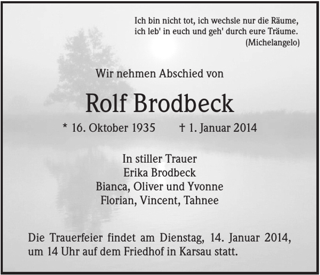 <p>Ich bin nicht tot, ich wechsle nur die Räume,<br />ich leb' in euch und geh' durch eure Träume.<br />(Michelangelo)</p><p>Wir nehmen Abschied von</p><p>Rolf Brodbeck<br />* 16. Oktober 1935</p><p>† 1. Januar 2014</p><p>In stiller Trauer<br />Erika Brodbeck<br />Bianca, Oliver und Yvonne<br />Florian, Vincent, Tahnee<br />Die Trauerfeier findet am Dienstag, 14. Januar 2014,<br />um 14 Uhr auf dem Friedhof in Karsau statt.</p>