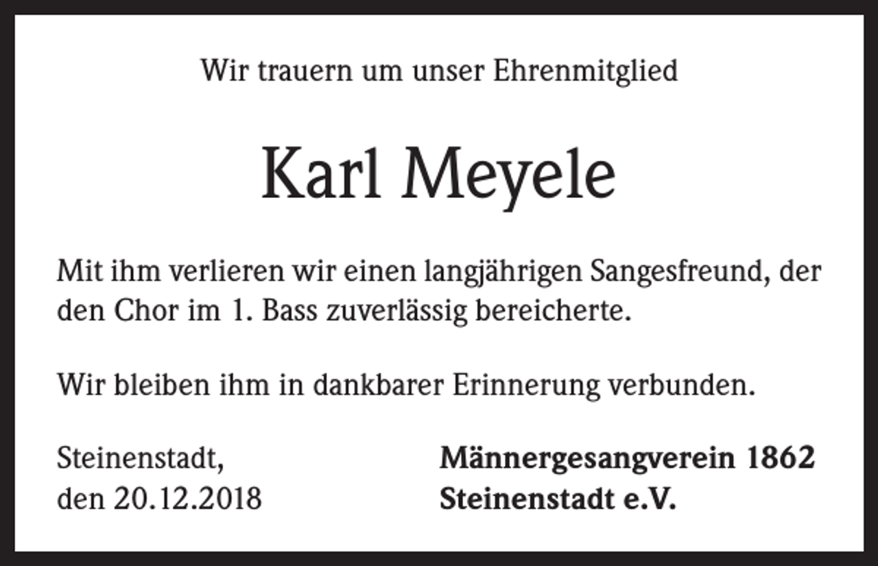 <p>Wir trauern um unser Ehrenmitglied</p><p>Karl Meyele<br />Mit ihm verlieren wir einen langjährigen Sangesfreund, der<br />den Chor im 1. Bass zuverlässig bereicherte.<br />Wir bleiben ihm in dankbarer Erinnerung verbunden.<br />Steinenstadt,<br />den 20.12.2018</p><p>Männergesangverein 1862<br />Steinenstadt e.V.</p>