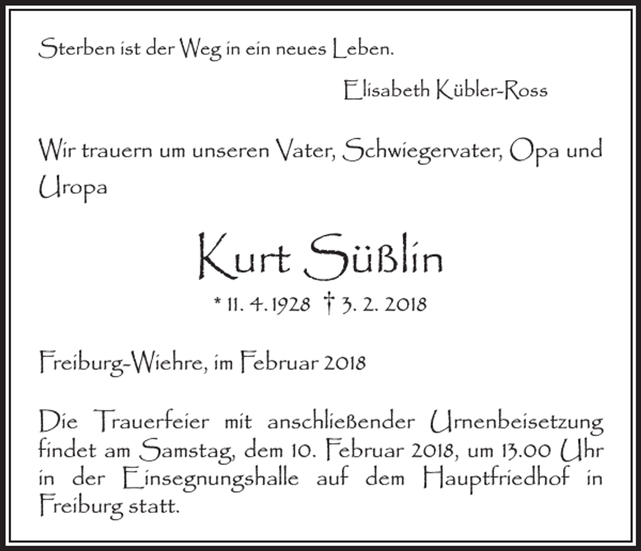 <p>Sterben ist der Weg in ein neues Leben.</p><p>Elisabeth Kübler-Ross</p><p>Wir trauern um unseren Vater, Schwiegervater, Opa und<br />Uropa</p><p>Kurt Süßlin<br />* 11. 4. 1928 † 3. 2. 2018</p><p>Freiburg-Wiehre, im Februar 2018<br />Die Trauerfeier mit anschließender Urnenbeisetzung<br />­findet am Samstag, dem 10. Februar 2018, um 13.00 Uhr<br />in der Einsegnungshalle auf dem Hauptfriedhof in<br />­Freiburg statt.</p>