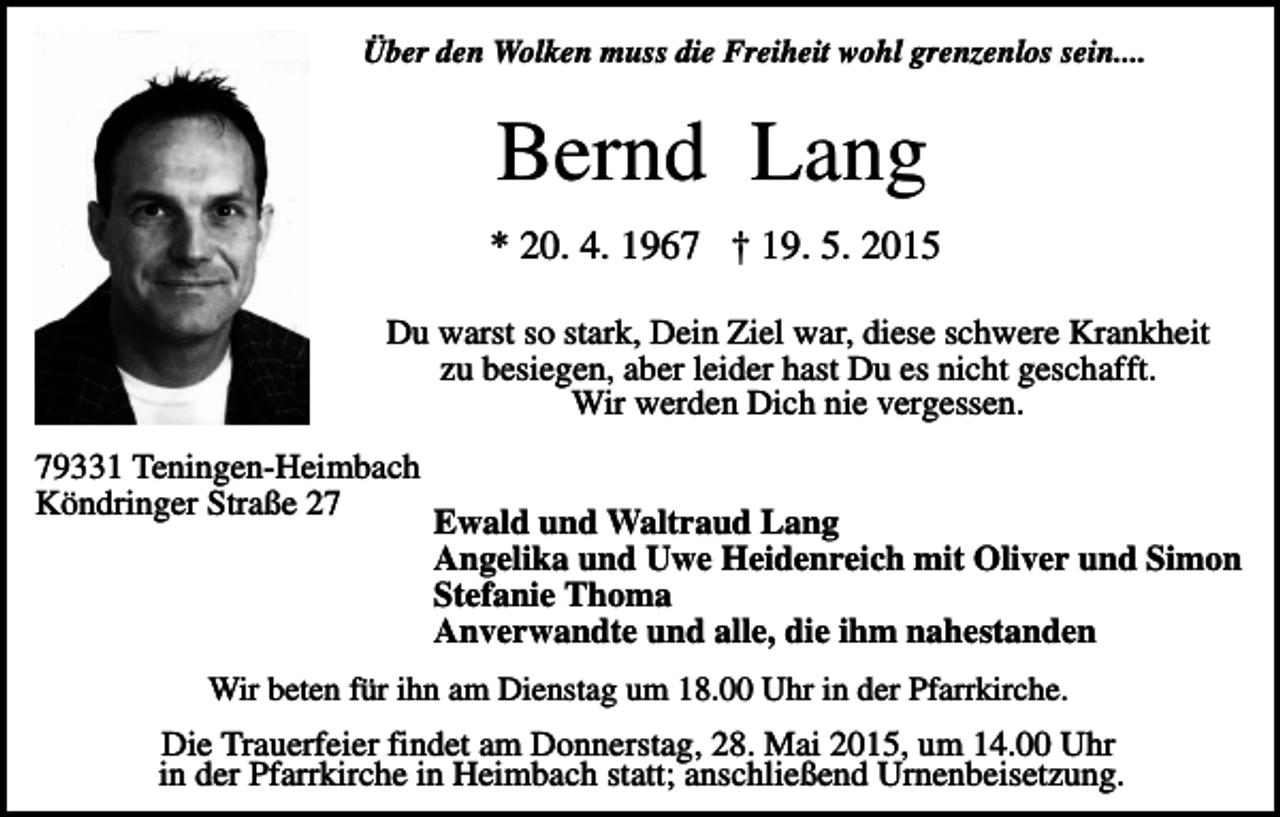 <p>Über den Wolken muss die Freiheit wohl grenzenlos sein....</p><p>Bernd Lang<br />* 20. 4. 1967 † 19. 5. 2015<br />Du warst so stark, Dein Ziel war, diese schwere Krankheit<br />zu besiegen, aber leider hast Du es nicht geschafft.<br />Wir werden Dich nie vergessen.<br />79331 Teningen-Heimbach<br />Köndringer Straße 27</p><p>Ewald und Waltraud Lang<br />Angelika und Uwe Heidenreich mit Oliver und Simon<br />Stefanie Thoma<br />Anverwandte und alle, die ihm nahestanden</p><p>Wir beten für ihn am Dienstag um 18.00 Uhr in der Pfarrkirche.</p><p>Die Trauerfeier findet am Donnerstag, 28. Mai 2015, um 14.00 Uhr<br />in der Pfarrkirche in Heimbach statt; anschließend Urnenbeisetzung.</p>