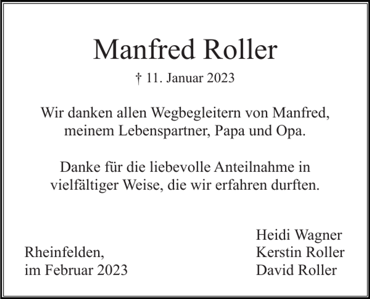 <p>Manfred Roller<br />† 11. Januar 2023</p><p>Wir danken allen Wegbegleitern von Manfred,<br />meinem Lebenspartner, Papa und Opa.<br />Danke für die liebevolle Anteilnahme in<br />vielfältiger Weise, die wir erfahren durften.</p><p>Rheinfelden,<br />im Februar 2023</p><p>Heidi Wagner<br />Kerstin Roller<br />David Roller</p>