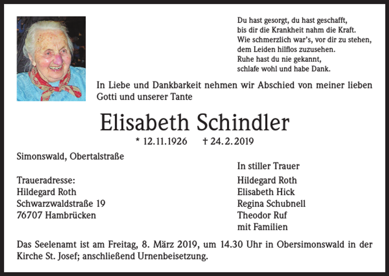 <p>Du hast gesorgt, du hast geschafft,<br />bis dir die Krankheit nahm die Kraft.<br />Wie schmerzlich war’s, vor dir zu stehen,<br />dem Leiden hilflos zuzusehen.<br />Ruhe hast du nie gekannt,<br />schlafe wohl und habe Dank.</p><p>In Liebe und Dankbarkeit nehmen wir Abschied von meiner lieben<br />Gotti und unserer Tante</p><p>Elisabeth Schindler<br />* 12.11.1926 † 24. 2. 2019</p><p>Simonswald, Obertalstraße</p><p>Traueradresse:<br />Hildegard Roth<br />Schwarzwaldstraße 19<br />76707 Hambrücken</p><p>In stiller Trauer<br />Hildegard Roth<br />Elisabeth Hick<br />Regina Schubnell<br />Theodor Ruf<br />mit Familien</p><p>Das Seelenamt ist am Freitag, 8. März 2019, um 14.30 Uhr in Obersimonswald in der<br />Kirche St. Josef; anschließend Urnenbeisetzung.</p>