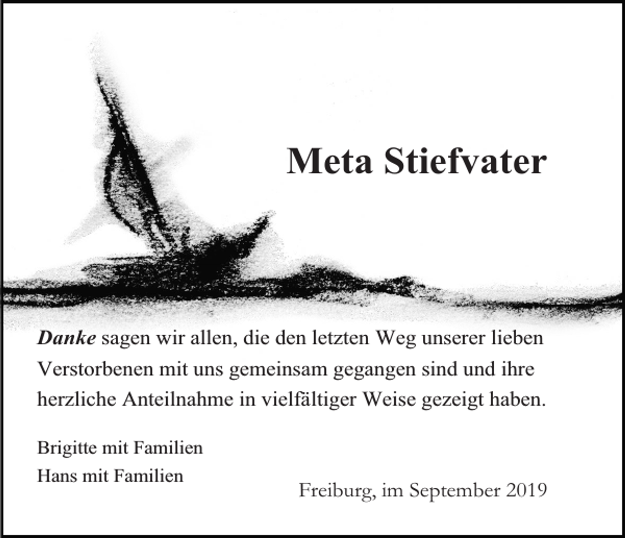 <p>Meta Stiefvater</p><p>Danke sagen wir allen, die den letzten Weg unserer lieben<br />Verstorbenen mit uns gemeinsam gegangen sind und ihre<br />herzliche Anteilnahme in vielfältiger Weise gezeigt haben.<br />Brigitte mit Familien<br />Hans mit Familien</p><p>Freiburg, im September 2019</p>