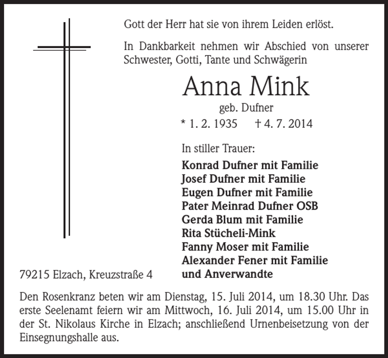 <p>Gott der Herr hat sie von ihrem Leiden erlöst.<br />In Dankbarkeit nehmen wir Abschied von unserer<br />Schwester, Gotti, Tante und Schwägerin</p><p>Anna Mink</p><p>geb. Dufner<br />* 1. 2. 1935 † 4. 7. 2014</p><p>79215 Elzach, Kreuzstraße 4</p><p>In stiller Trauer:<br />Konrad Dufner mit Familie<br />Josef Dufner mit Familie<br />Eugen Dufner mit Familie<br />Pater Meinrad Dufner OSB<br />Gerda Blum mit Familie<br />Rita Stücheli-Mink<br />Fanny Moser mit Familie<br />Alexander Fener mit Familie<br />und Anverwandte</p><p>Den Rosenkranz beten wir am Dienstag, 15. Juli 2014, um 18.30 Uhr. Das<br />erste Seelenamt feiern wir am Mittwoch, 16. Juli 2014, um 15.00 Uhr in<br />der St. Nikolaus Kirche in Elzach; anschließend Urnenbeisetzung von der<br />Einsegnungshalle aus.</p>
