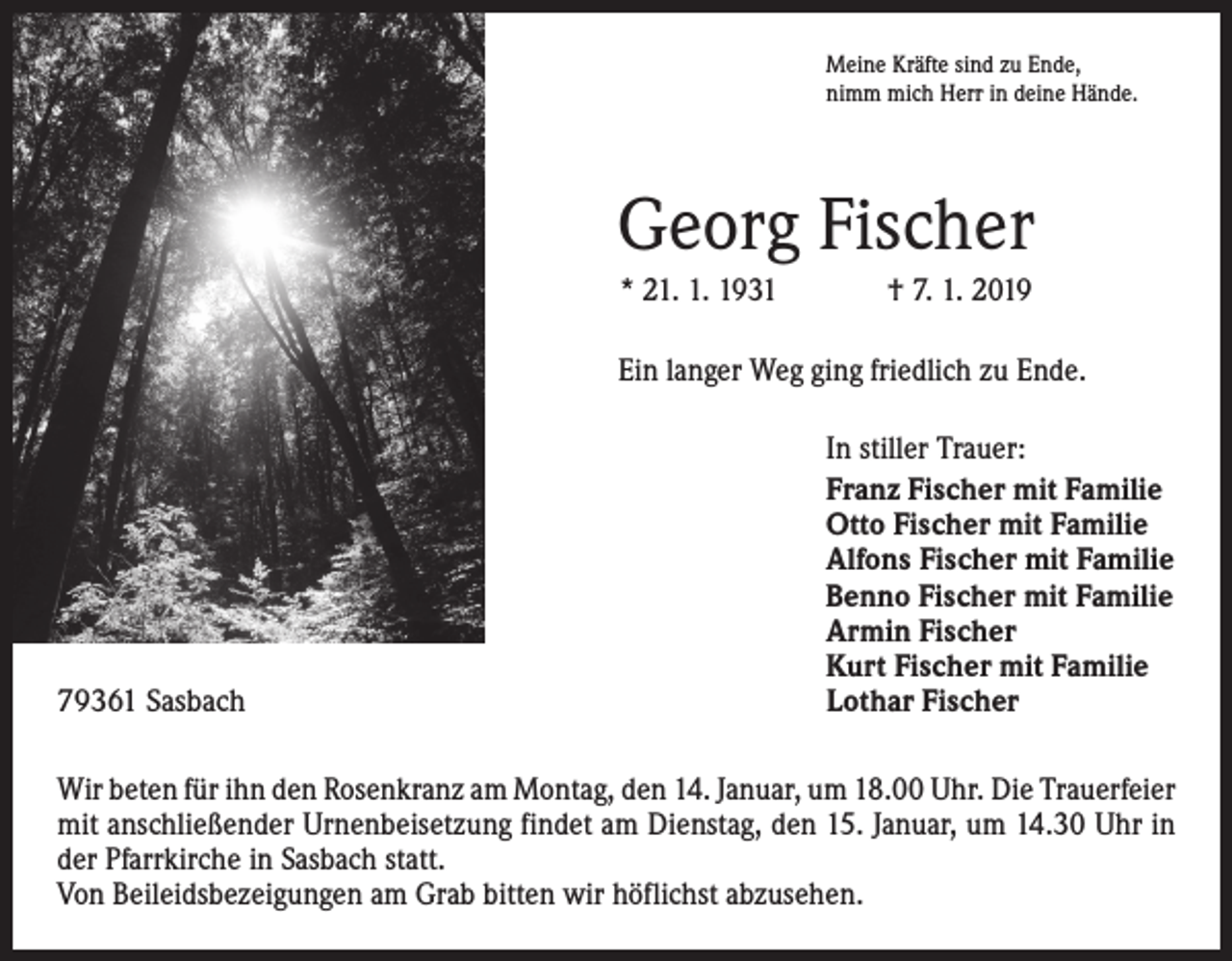 <p>Meine Kräfte sind zu Ende,<br />nimm mich Herr in deine Hände.</p><p>Georg Fischer<br />* 21. 1. 1931 † 7. 1. 2019<br />Ein langer Weg ging friedlich zu Ende.</p><p>79361 Sasbach</p><p>In stiller Trauer:<br />Franz Fischer mit Familie<br />Otto Fischer mit Familie<br />Alfons Fischer mit Familie<br />Benno Fischer mit Familie<br />Armin Fischer<br />Kurt Fischer mit Familie<br />Lothar Fischer</p><p>Wir beten für ihn den Rosenkranz am Montag, den 14. Januar, um 18.00 Uhr. Die ­Trauerfeier<br />mit anschließender Urnen­beisetzung findet am Dienstag, den 15. Januar, um 14.30 Uhr in<br />der Pfarrkirche in Sasbach statt.<br />Von Beileidsbezeigungen am Grab bitten wir höflichst ­abzusehen.</p>