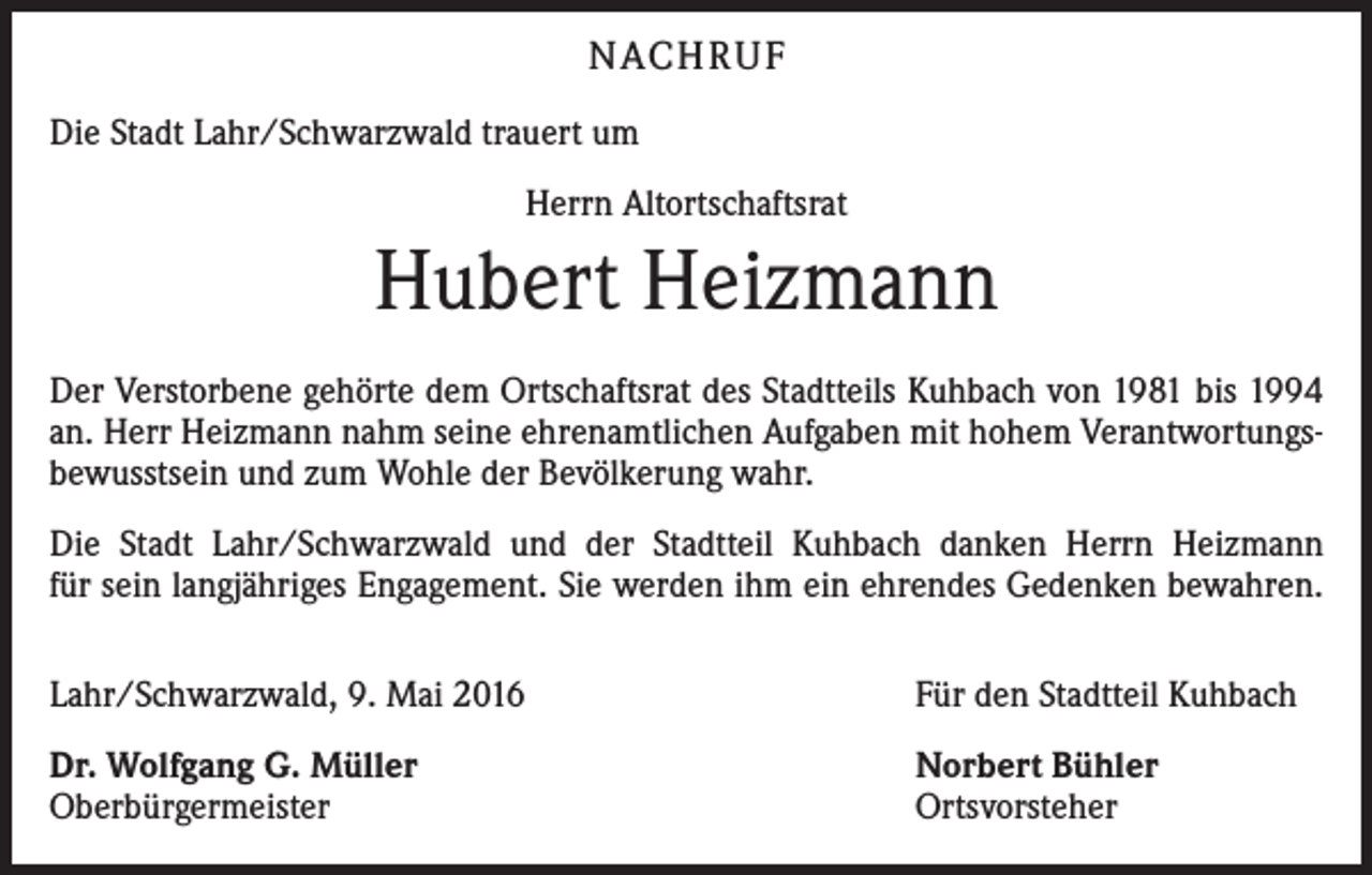 <p>NACHRUF<br />Die Stadt Lahr/Schwarzwald trauert um<br />Herrn Altortschaftsrat</p><p>Hubert Heizmann<br />Der Verstorbene gehörte dem Ortschaftsrat des Stadtteils Kuhbach von 1981 bis 1994<br />an. Herr Heizmann nahm seine ehrenamtlichen Aufgaben mit hohem Verantwortungsbewusstsein und zum Wohle der Bevölkerung wahr.<br />Die Stadt Lahr/Schwarzwald und der Stadtteil Kuhbach danken Herrn Heizmann<br />für sein langjähriges Engagement. Sie werden ihm ein ehrendes Gedenken bewahren.<br />Lahr/Schwarzwald, 9. Mai 2016</p><p>Für den Stadtteil Kuhbach</p><p>Dr. Wolfgang G. Müller<br />Oberbürgermeister</p><p>Norbert Bühler<br />Ortsvorsteher</p>