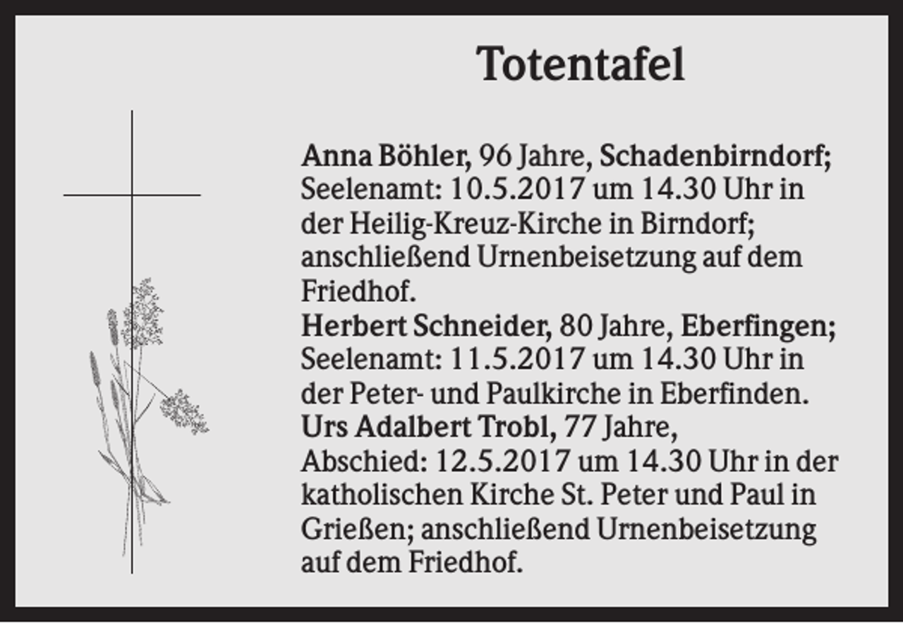 <p>Totentafel<br />Anna Böhler, 96 Jahre, Schadenbirndorf;<br />Seelenamt: 10.5.2017 um 14.30 Uhr in<br />der Heilig-Kreuz-Kirche in Birndorf;<br />anschließend Urnenbeisetzung auf dem<br />Friedhof.<br />Herbert Schneider, 80 Jahre, Eberfingen;<br />Seelenamt: 11.5.2017 um 14.30 Uhr in<br />der Peter- und Paulkirche in Eberfinden.<br />Urs Adalbert Trobl, 77 Jahre,<br />Abschied: 12.5.2017 um 14.30 Uhr in der<br />katholischen Kirche St. Peter und Paul in<br />Grießen; anschließend Urnenbeisetzung<br />auf dem Friedhof.</p>