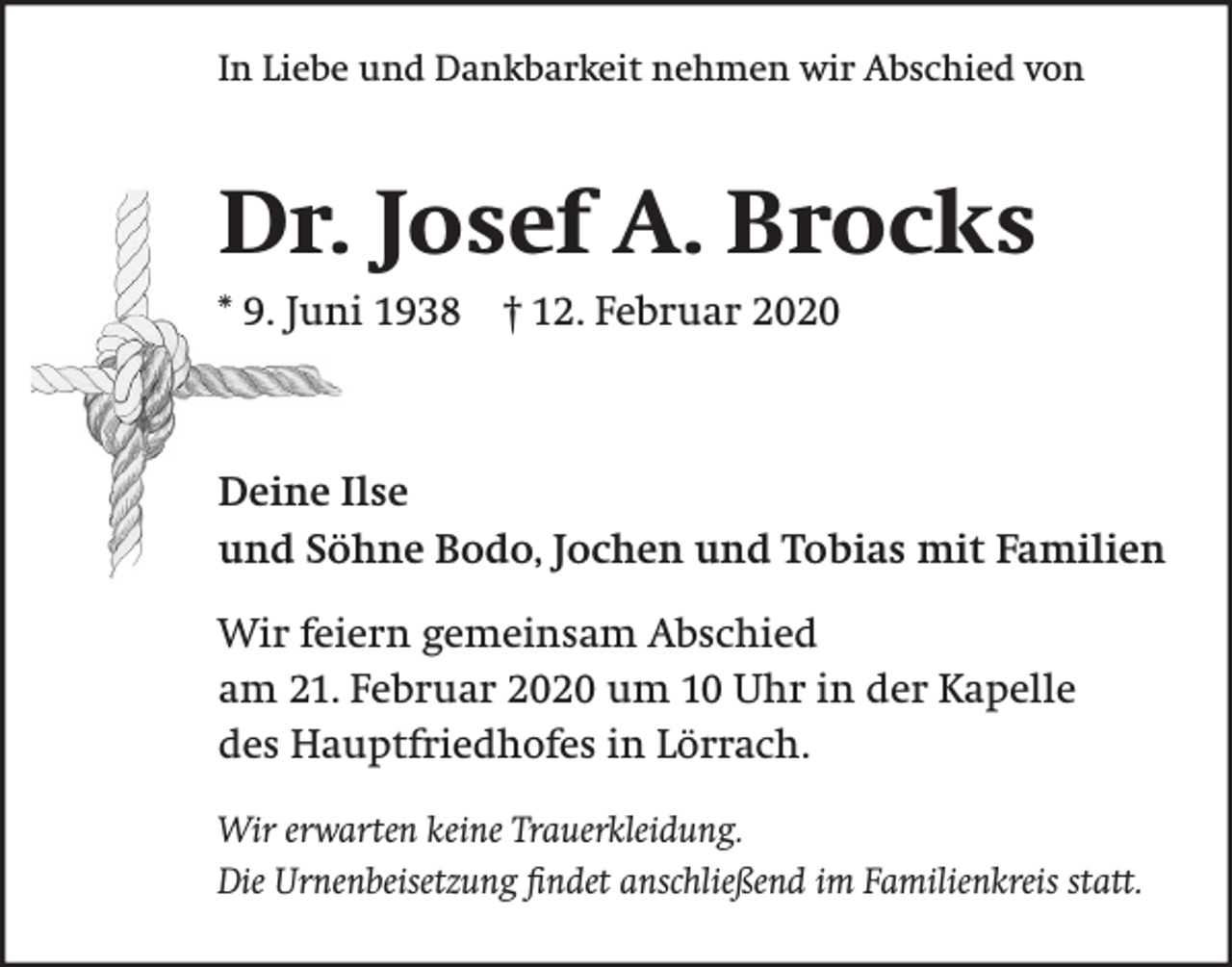<p>In Liebe und Dankbarkeit nehmen wir Abschied von</p><p>Dr. Josef A. Brocks<br />* 9. Juni 1938 † 12. Februar 2020</p><p>Deine Ilse<br />und Söhne Bodo, Jochen und Tobias mit Familien<br />Wir feiern gemeinsam Abschied<br />am 21. Februar 2020 um 10 Uhr in der Kapelle<br />des Hauptfriedhofes in Lörrach.<br />Wir erwarten keine Trauerkleidung.<br />Die Urnenbeisetzung ﬁndet anschließend im Familienkreis statt.</p>