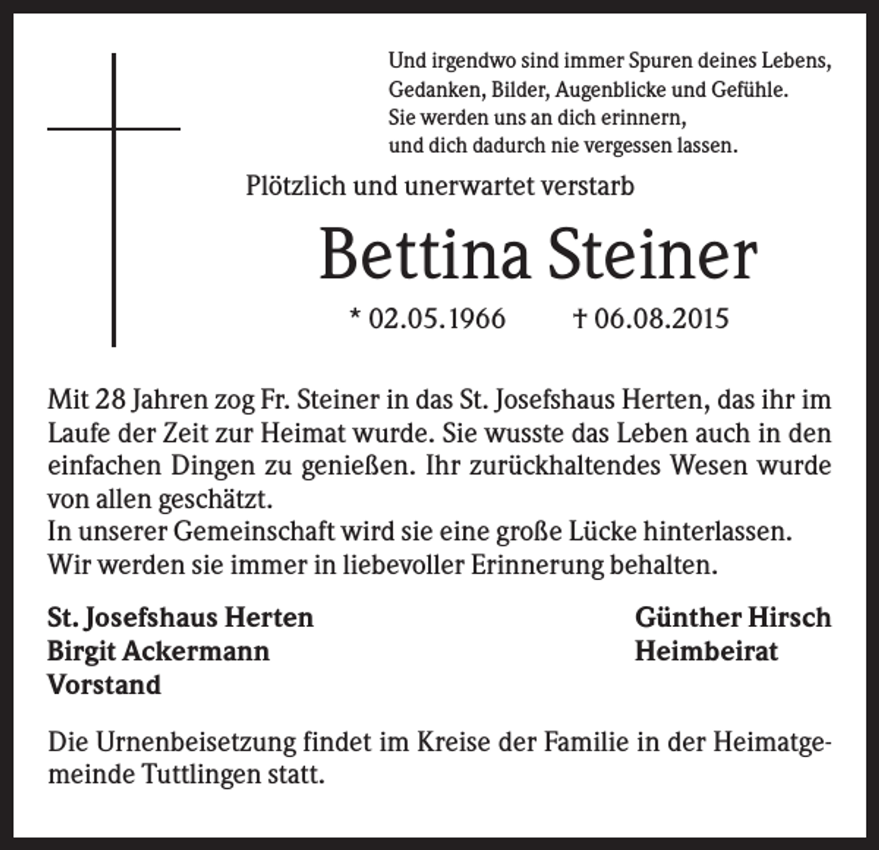 <p>Und irgendwo sind immer Spuren deines Lebens,<br />Gedanken, Bilder, Augenblicke und Gefühle.<br />Sie werden uns an dich erinnern,<br />und dich dadurch nie vergessen lassen.</p><p>Plötzlich und unerwartet verstarb</p><p>Bettina Steiner<br />* 02.05.1966</p><p>† 06.08.2015</p><p>Mit 28 Jahren zog Fr. Steiner in das St. Josefshaus Herten, das ihr im<br />Laufe der Zeit zur Heimat wurde. Sie wusste das Leben auch in den<br />einfachen Dingen zu genießen. Ihr zurückhaltendes Wesen wurde<br />von allen geschätzt.<br />In unserer Gemeinschaft wird sie eine große Lücke hinterlassen.<br />Wir werden sie immer in liebevoller Erinnerung behalten.<br />St. Josefshaus Herten<br />Birgit Ackermann<br />Vorstand</p><p>Günther Hirsch<br />Heimbeirat</p><p>Die Urnenbeisetzung findet im Kreise der Familie in der Heimatgemeinde Tuttlingen statt.</p>