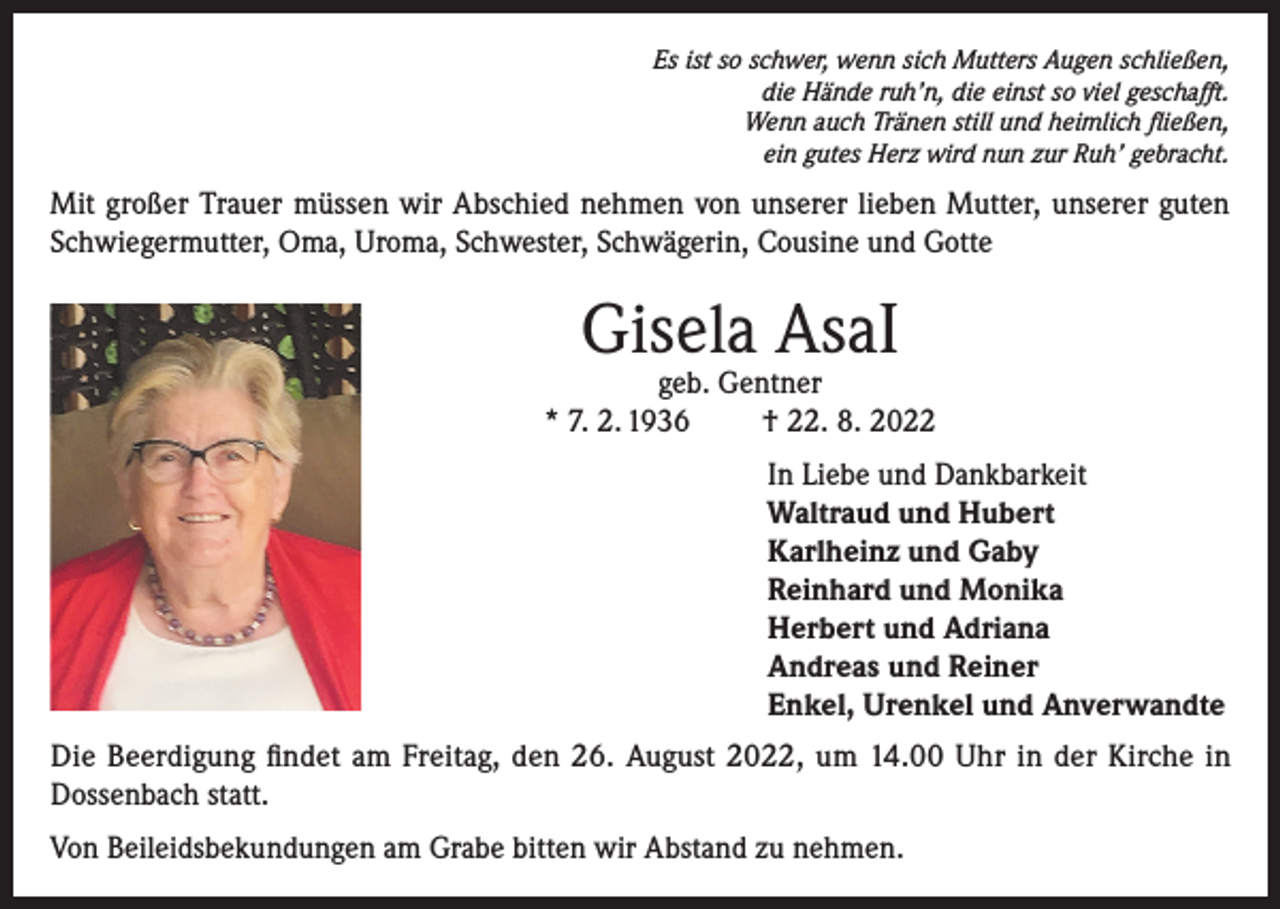 <p>Es ist so schwer, wenn sich Mutters Augen schließen,<br />die Hände ruh’n, die einst so viel geschafft.<br />Wenn auch Tränen still und heimlich fließen,<br />ein gutes Herz wird nun zur Ruh’ gebracht.</p><p>Mit großer Trauer müssen wir Abschied nehmen von unserer lieben Mutter, unserer guten<br />Schwiegermutter, Oma, Uroma, Schwester, Schwägerin, Cousine und Gotte</p><p>Gisela AsaI</p><p>geb. Gentner<br />* 7. 2. 1936<br />† 22. 8. 2022<br />In Liebe und Dankbarkeit<br />Waltraud und Hubert<br />Karlheinz und Gaby<br />Reinhard und Monika<br />Herbert und Adriana<br />Andreas und Reiner<br />Enkel, Urenkel und Anverwandte<br />Die Beerdigung findet am Freitag, den 26. August 2022, um 14.00 Uhr in der Kirche in<br />Dossenbach statt.<br />Von Beileidsbekundungen am Grabe bitten wir Abstand zu nehmen.</p>