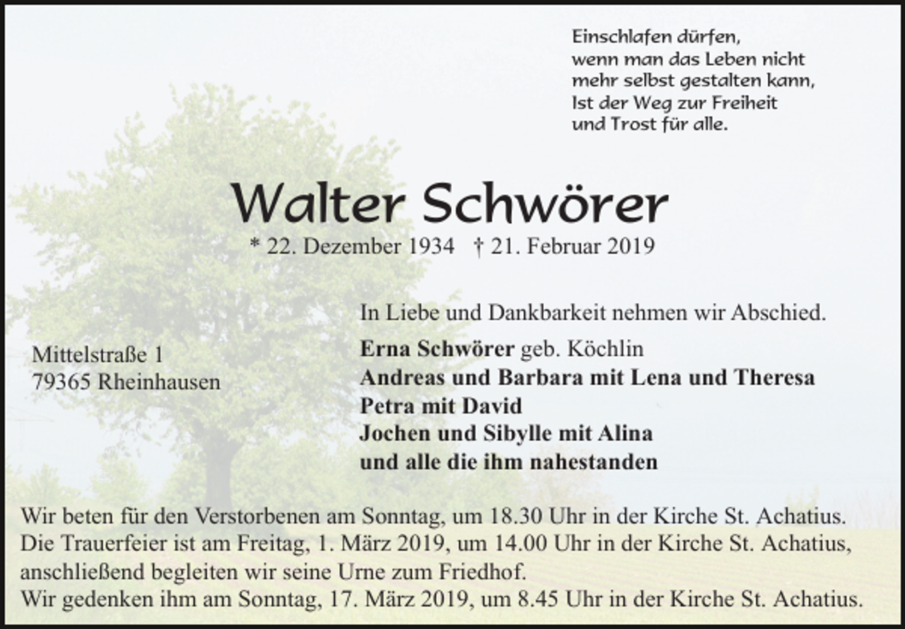 <p>Einschlafen dürfen,<br />wenn man das Leben nicht<br />mehr selbst gestalten kann,<br />Ist der Weg zur Freiheit<br />und Trost für alle.</p><p>Walter Schwörer<br />* 22. Dezember 1934 † 21. Februar 2019<br />In Liebe und Dankbarkeit nehmen wir Abschied.<br />Mittelstraße 1<br />79365 Rheinhausen</p><p>Erna Schwörer geb. Köchlin<br />Andreas und Barbara mit Lena und Theresa<br />Petra mit David<br />Jochen und Sibylle mit Alina<br />und alle die ihm nahestanden</p><p>Wir beten für den Verstorbenen am Sonntag, um 18.30 Uhr in der Kirche St. Achatius.<br />Die Trauerfeier ist am Freitag, 1. März 2019, um 14.00 Uhr in der Kirche St. Achatius,<br />anschließend begleiten wir seine Urne zum Friedhof.<br />Wir gedenken ihm am Sonntag, 17. März 2019, um 8.45 Uhr in der Kirche St. Achatius.</p>