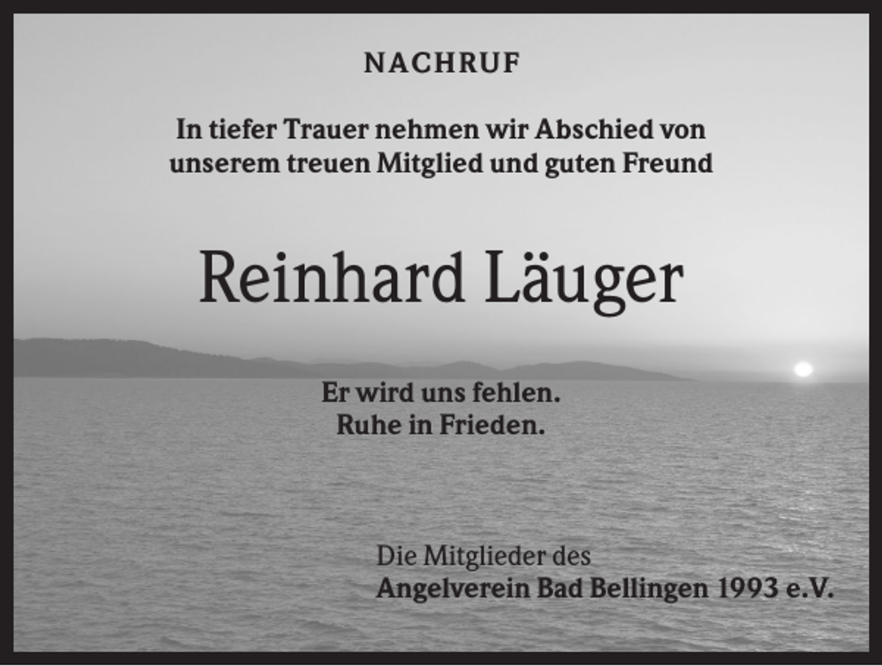 <p>NA C H R U F<br />In tiefer Trauer nehmen wir Abschied von<br />unserem treuen Mitglied und guten Freund</p><p>Reinhard Läuger<br />Er wird uns fehlen.<br />Ruhe in Frieden.</p><p>Die Mitglieder des<br />Angelverein Bad Bellingen 1993 e.V.</p>