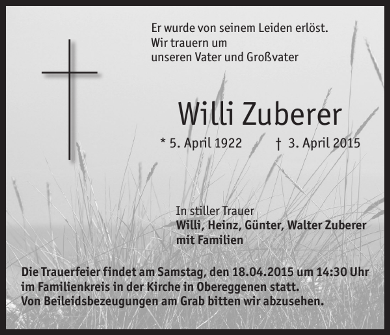 <p>Er wurde von seinem Leiden erlöst.<br />Wir trauern um<br />unseren Vater und Großvater</p><p>Willi Zuberer<br />* 5. April 1922</p><p>† 3. April 2015</p><p>In stiller Trauer<br />Willi, Heinz, Günter, Walter Zuberer<br />mit Familien<br />Die Trauerfeier findet am Samstag, den 18.04.2015 um 14:30 Uhr<br />im Familienkreis in der Kirche in Obereggenen statt.<br />Von Beileidsbezeugungen am Grab bitten wir abzusehen.</p>