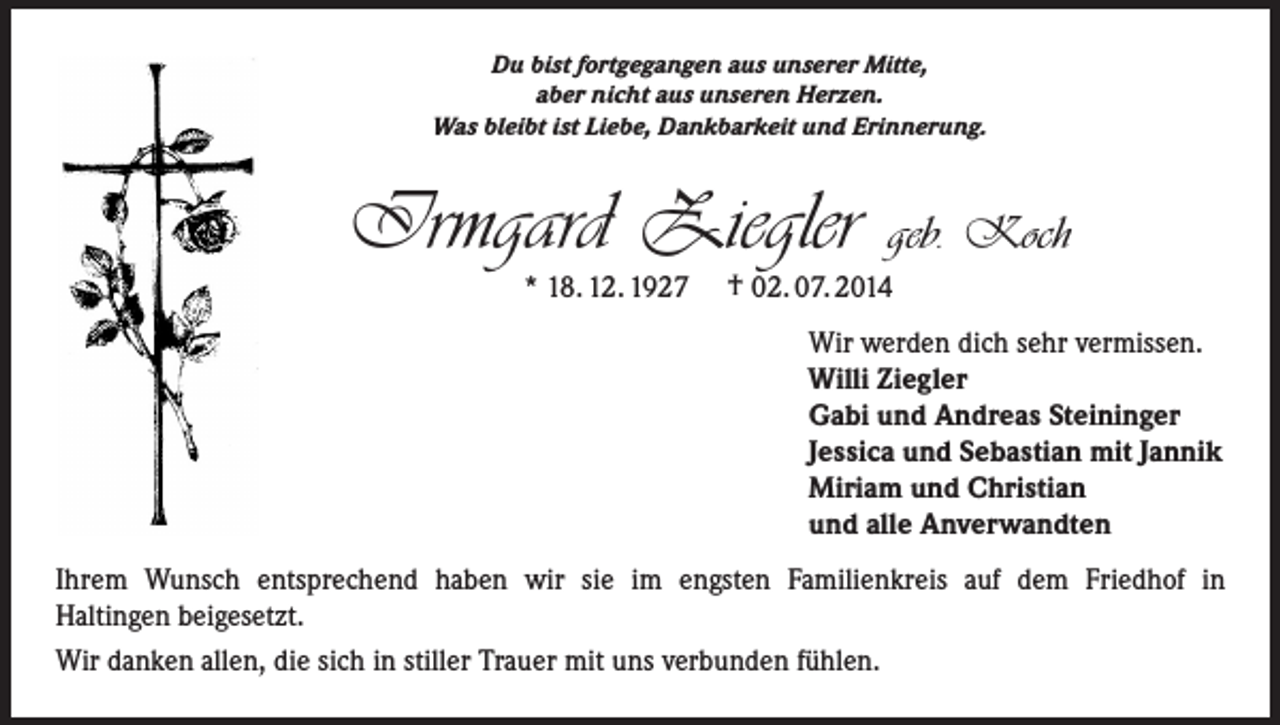 <p>Du bist fortgegangen aus unserer Mitte,<br />aber nicht aus unseren Herzen.<br />Was bleibt ist Liebe, Dankbarkeit und Erinnerung.</p><p>Irmgard Ziegler<br />* 18. 12. 1927</p><p>geb. Koch</p><p>† 02. 07. 2014<br />Wir werden dich sehr vermissen.<br />Willi Ziegler<br />Gabi und Andreas Steininger<br />Jessica und Sebastian mit Jannik<br />Miriam und Christian<br />und alle Anverwandten</p><p>Ihrem Wunsch entsprechend haben wir sie im engsten Familienkreis auf dem Friedhof in<br />Haltingen beigesetzt.<br />Wir danken allen, die sich in stiller Trauer mit uns verbunden fühlen.</p>