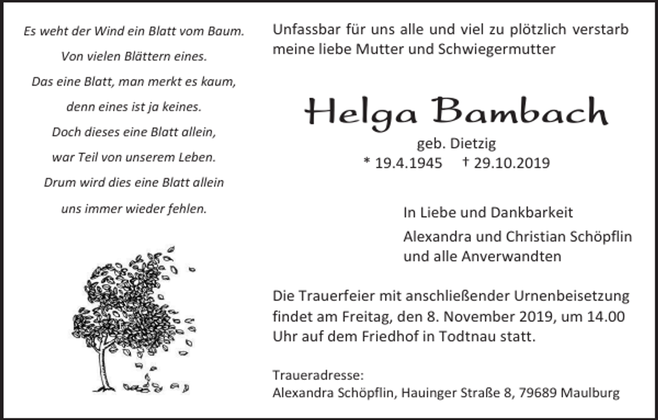 <p>Es weht der Wind ein Blatt vom Baum.<br />Von vielen Blättern eines.</p><p>Unfassbar für uns alle und viel zu plötzlich verstarb<br />meine liebe Mutter und Schwiegermutter</p><p>Das eine Blatt, man merkt es kaum,<br />denn eines ist ja keines.<br />Doch dieses eine Blatt allein,<br />war Teil von unserem Leben.</p><p>Helga Bambach<br />geb. Dietzig<br />* 19.4.1945 † 29.10.2019</p><p>Drum wird dies eine Blatt allein<br />uns immer wieder fehlen.</p><p>In Liebe und Dankbarkeit<br />Alexandra und Christian Schöpflin<br />und alle Anverwandten<br />Die Trauerfeier mit anschließender Urnenbeisetzung<br />findet am Freitag, den 8. November 2019, um 14.00<br />Uhr auf dem Friedhof in Todtnau statt.<br />Traueradresse:<br />Alexandra Schöpflin, Hauinger Straße 8, 79689 Maulburg</p>