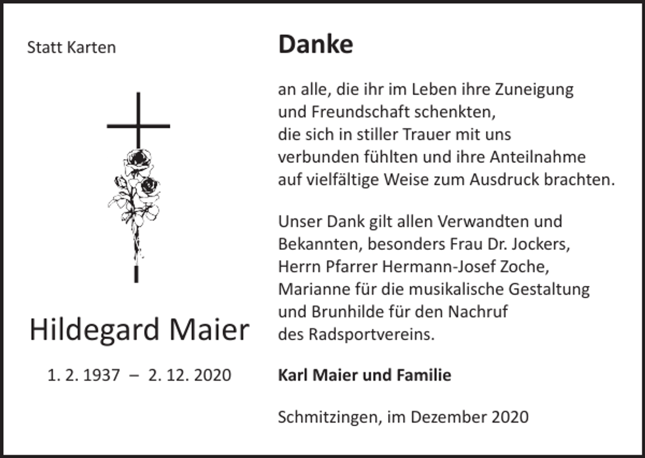 <p>Statt Karten</p><p>Danke<br />an alle, die ihr im Leben ihre Zuneigung<br />und Freundschaft schenkten,<br />die sich in stiller Trauer mit uns<br />verbunden fühlten und ihre Anteilnahme<br />auf vielfältige Weise zum Ausdruck brachten.</p><p>Hildegard Maier<br />1. 2. 1937 – 2. 12. 2020</p><p>Unser Dank gilt allen Verwandten und<br />Bekannten, besonders Frau Dr. Jockers,<br />Herrn Pfarrer Hermann-Josef Zoche,<br />Marianne für die musikalische Gestaltung<br />und Brunhilde für den Nachruf<br />des Radsportvereins.<br />Karl Maier und Familie<br />Schmitzingen, im Dezember 2020</p>