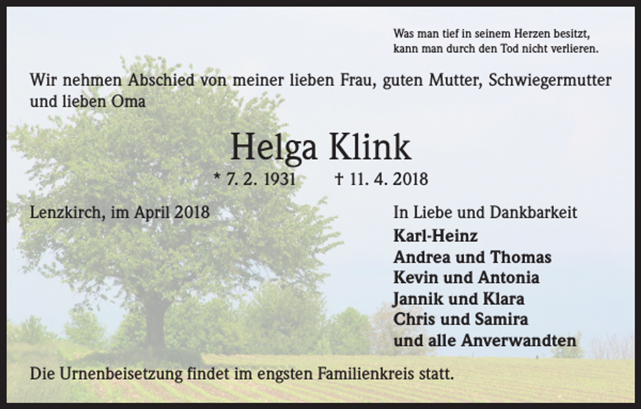<p>Was man tief in seinem Herzen besitzt,<br />kann man durch den Tod nicht verlieren.</p><p>Wir nehmen Abschied von meiner lieben Frau, guten Mutter, Schwiegermutter<br />und lieben Oma</p><p>Helga Klink</p><p>* 7. 2. 1931 † 11. 4. 2018<br />Lenzkirch, im April 2018</p><p>In Liebe und Dankbarkeit<br />Karl-Heinz<br />Andrea und Thomas<br />Kevin und Antonia<br />Jannik und Klara<br />Chris und Samira<br />und alle Anverwandten</p><p>Die Urnenbeisetzung findet im engsten Familienkreis statt.</p>