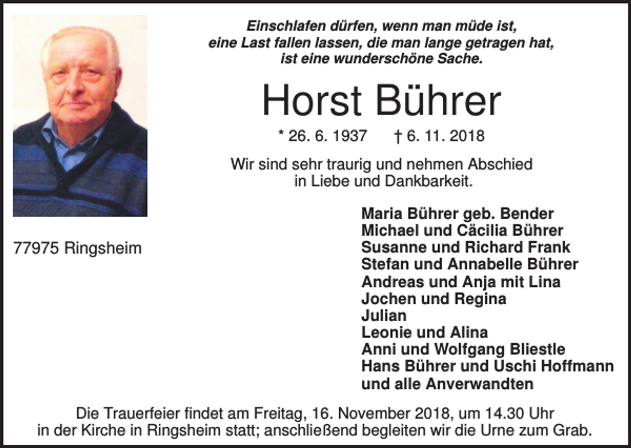 <p>Einschlafen dürfen, wenn man müde ist,<br />eine Last fallen lassen, die man lange getragen hat,<br />ist eine wunderschöne Sache.</p><p>Horst Bührer<br />* 26. 6. 1937</p><p>† 6. 11. 2018</p><p>Wir sind sehr traurig und nehmen Abschied<br />in Liebe und Dankbarkeit.</p><p>77975 Ringsheim</p><p>Maria Bührer geb. Bender<br />Michael und Cäcilia Bührer<br />Susanne und Richard Frank<br />Stefan und Annabelle Bührer<br />Andreas und Anja mit Lina<br />Jochen und Regina<br />Julian<br />Leonie und Alina<br />Anni und Wolfgang Bliestle<br />Hans Bührer und Uschi Hoffmann<br />und alle Anverwandten</p><p>Die Trauerfeier findet am Freitag, 16. November 2018, um 14.30 Uhr<br />in der Kirche in Ringsheim statt; anschließend begleiten wir die Urne zum Grab.</p>